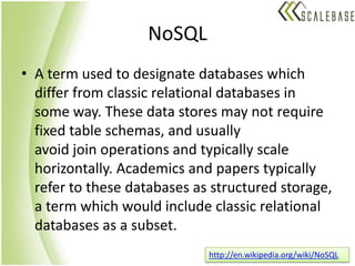 NoSQLA term used to designate databases which differ from classic relational databases in some way. These data stores may not require fixed table schemas, and usually avoid join operations and typically scale horizontally. Academics and papers typically refer to these databases as structured storage, a term which would include classic relational databases as a subset.http://en.wikipedia.org/wiki/NoSQL