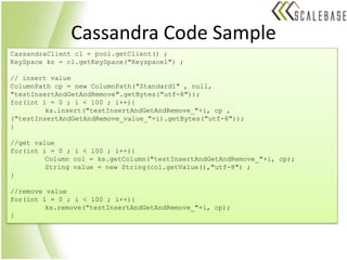 Cassandra Code SampleCassandraClient cl = pool.getClient() ;KeySpaceks = cl.getKeySpace("Keyspace1") ;// insert valueColumnPathcp = new ColumnPath("Standard1" , null, "testInsertAndGetAndRemove".getBytes("utf-8")); for(int i = 0 ; i < 100 ; i++){ks.insert("testInsertAndGetAndRemove_"+i, cp , ("testInsertAndGetAndRemove_value_"+i).getBytes("utf-8"));}//get valuefor(inti = 0 ; i < 100 ; i++){	Column col = ks.getColumn("testInsertAndGetAndRemove_"+i, cp);	String value = new String(col.getValue(),"utf-8") ;}//remove valuefor(int i = 0 ; i < 100 ; i++){ks.remove("testInsertAndGetAndRemove_"+i, cp);}