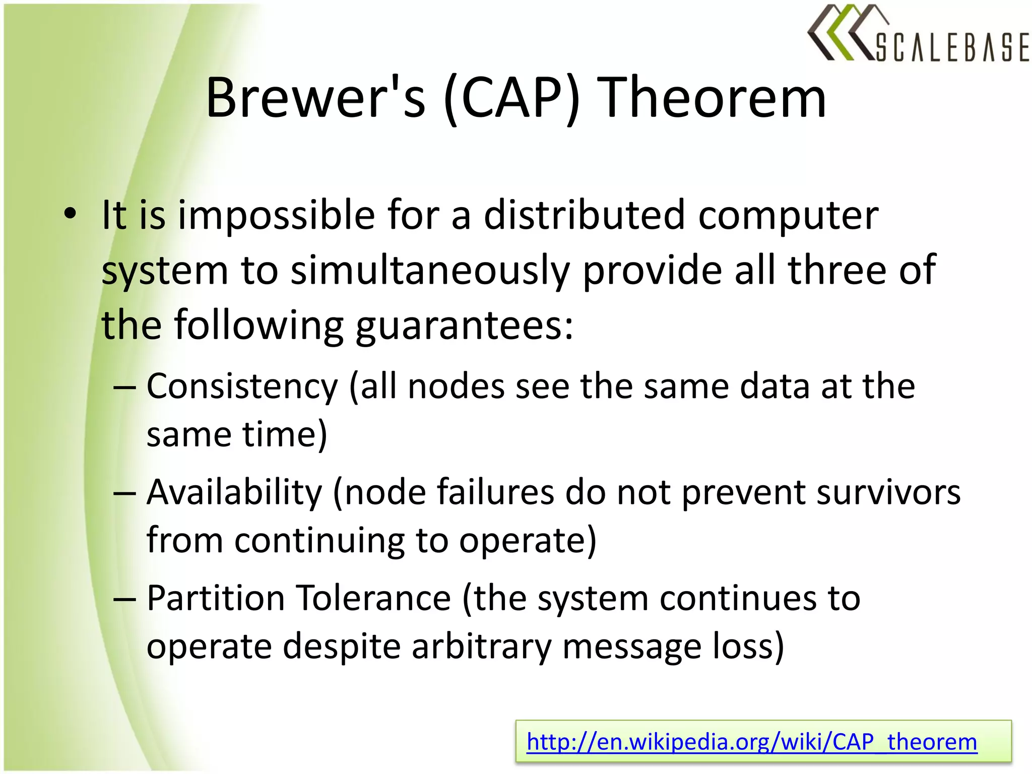 Brewer's (CAP) Theorem
• It is impossible for a distributed computer
  system to simultaneously provide all three of
  the following guarantees:
  – Consistency (all nodes see the same data at the
    same time)
  – Availability (node failures do not prevent survivors
    from continuing to operate)
  – Partition Tolerance (the system continues to
    operate despite arbitrary message loss)

                            http://en.wikipedia.org/wiki/CAP_theorem
 