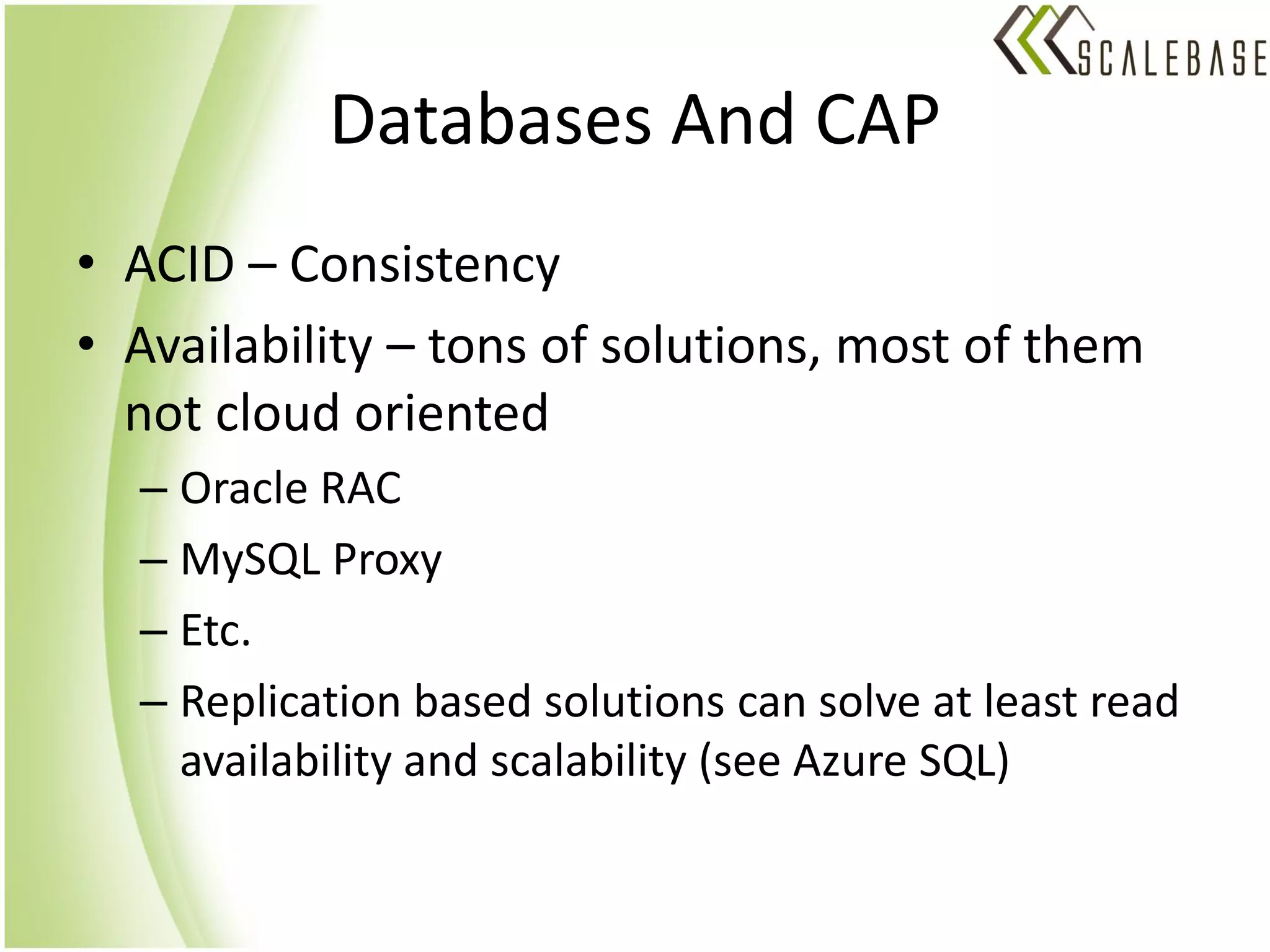 Databases And CAP
• ACID – Consistency
• Availability – tons of solutions, most of them
  not cloud oriented
  – Oracle RAC
  – MySQL Proxy
  – Etc.
  – Replication based solutions can solve at least read
    availability and scalability (see Azure SQL)
 