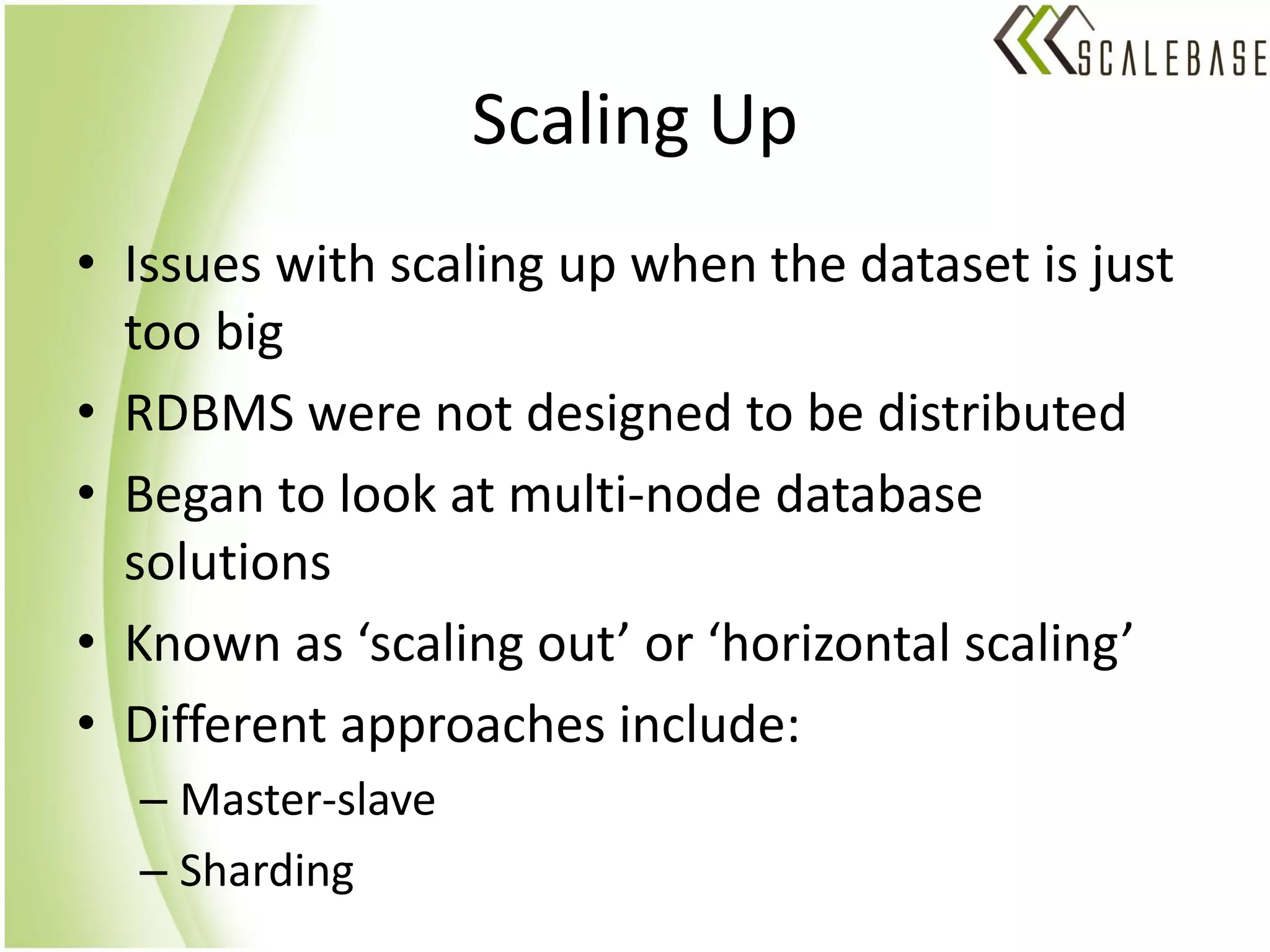 Scaling Up
• Issues with scaling up when the dataset is just
  too big
• RDBMS were not designed to be distributed
• Began to look at multi-node database
  solutions
• Known as ‘scaling out’ or ‘horizontal scaling’
• Different approaches include:
  – Master-slave
  – Sharding
 