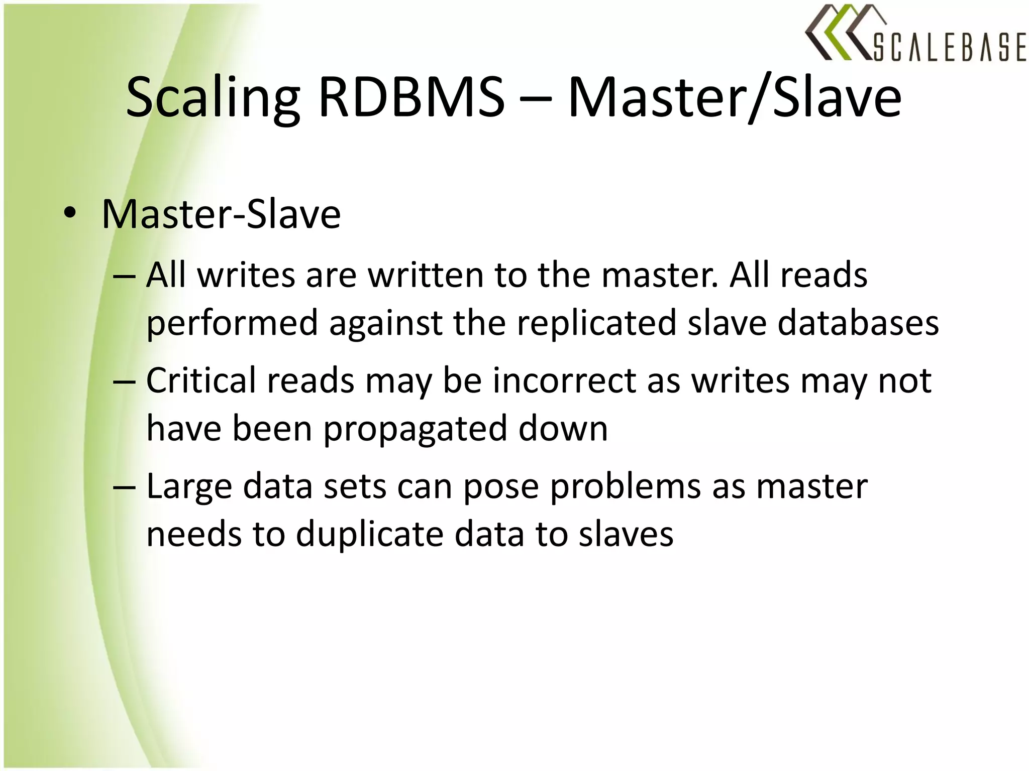 Scaling RDBMS – Master/Slave
• Master-Slave
  – All writes are written to the master. All reads
    performed against the replicated slave databases
  – Critical reads may be incorrect as writes may not
    have been propagated down
  – Large data sets can pose problems as master
    needs to duplicate data to slaves
 