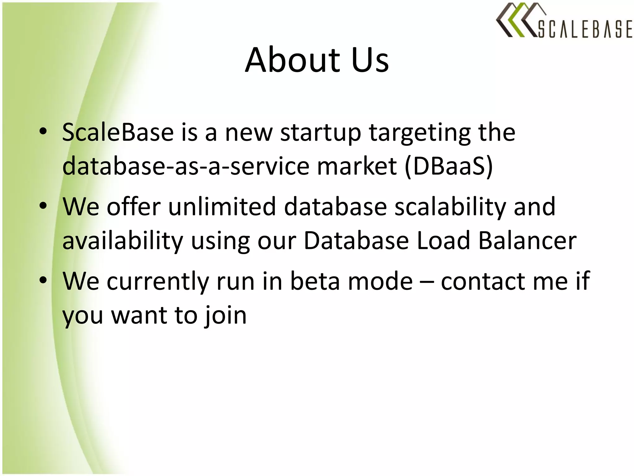 About Us
• ScaleBase is a new startup targeting the
  database-as-a-service market (DBaaS)
• We offer unlimited database scalability and
  availability using our Database Load Balancer
• We currently run in beta mode – contact me if
  you want to join
 