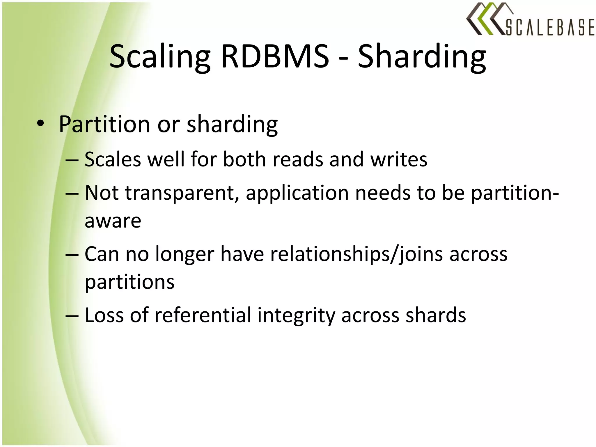 Scaling RDBMS - Sharding
• Partition or sharding
  – Scales well for both reads and writes
  – Not transparent, application needs to be partition-
    aware
  – Can no longer have relationships/joins across
    partitions
  – Loss of referential integrity across shards
 