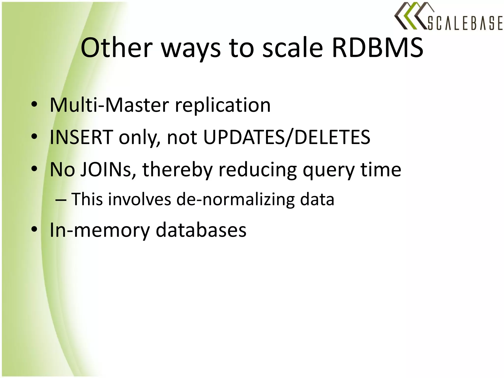 Other ways to scale RDBMS
• Multi-Master replication
• INSERT only, not UPDATES/DELETES
• No JOINs, thereby reducing query time
  – This involves de-normalizing data
• In-memory databases
 