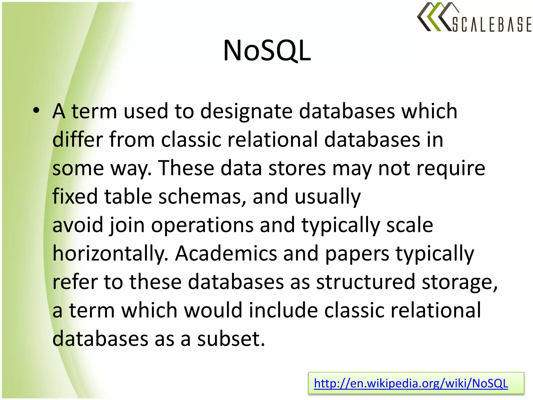 NoSQL
• A term used to designate databases which
  differ from classic relational databases in
  some way. These data stores may not require
  fixed table schemas, and usually
  avoid join operations and typically scale
  horizontally. Academics and papers typically
  refer to these databases as structured storage,
  a term which would include classic relational
  databases as a subset.
                             http://en.wikipedia.org/wiki/NoSQL
 