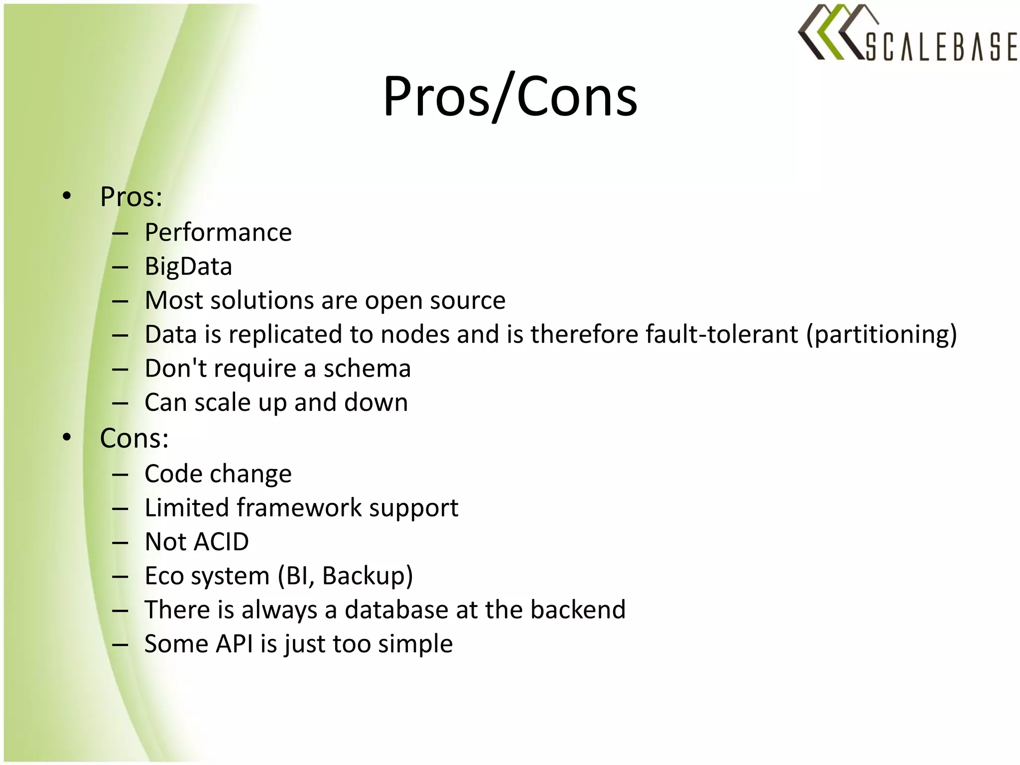Pros/Cons
• Pros:
   –   Performance
   –   BigData
   –   Most solutions are open source
   –   Data is replicated to nodes and is therefore fault-tolerant (partitioning)
   –   Don't require a schema
   –   Can scale up and down
• Cons:
   –   Code change
   –   Limited framework support
   –   Not ACID
   –   Eco system (BI, Backup)
   –   There is always a database at the backend
   –   Some API is just too simple
 