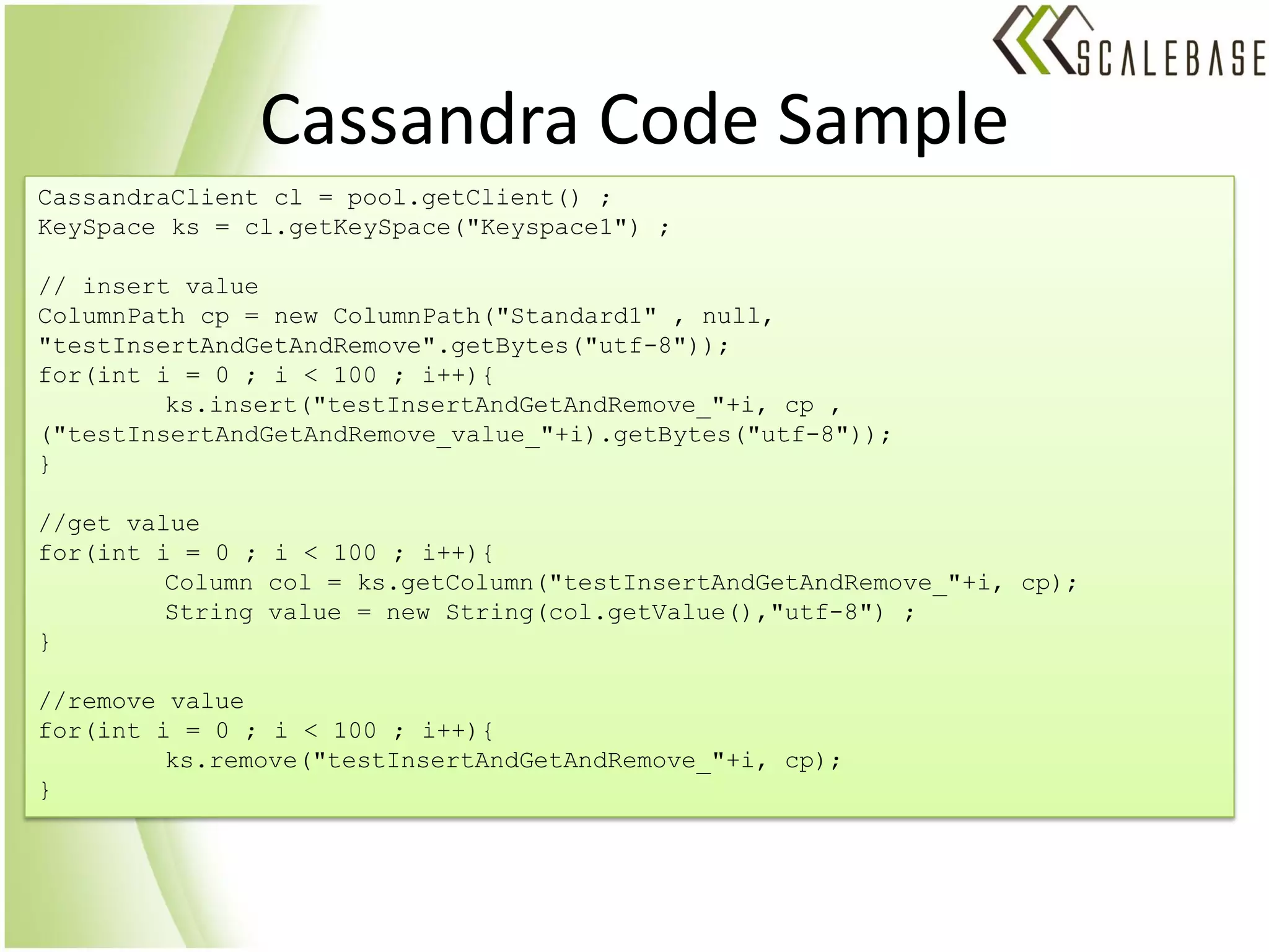 Cassandra Code Sample
CassandraClient cl = pool.getClient() ;
KeySpace ks = cl.getKeySpace("Keyspace1") ;

// insert value
ColumnPath cp = new ColumnPath("Standard1" , null,
"testInsertAndGetAndRemove".getBytes("utf-8"));
for(int i = 0 ; i < 100 ; i++){
         ks.insert("testInsertAndGetAndRemove_"+i, cp ,
("testInsertAndGetAndRemove_value_"+i).getBytes("utf-8"));
}

//get value
for(int i = 0 ; i < 100 ; i++){
         Column col = ks.getColumn("testInsertAndGetAndRemove_"+i, cp);
         String value = new String(col.getValue(),"utf-8") ;
}

//remove value
for(int i = 0 ; i < 100 ; i++){
         ks.remove("testInsertAndGetAndRemove_"+i, cp);
}
 