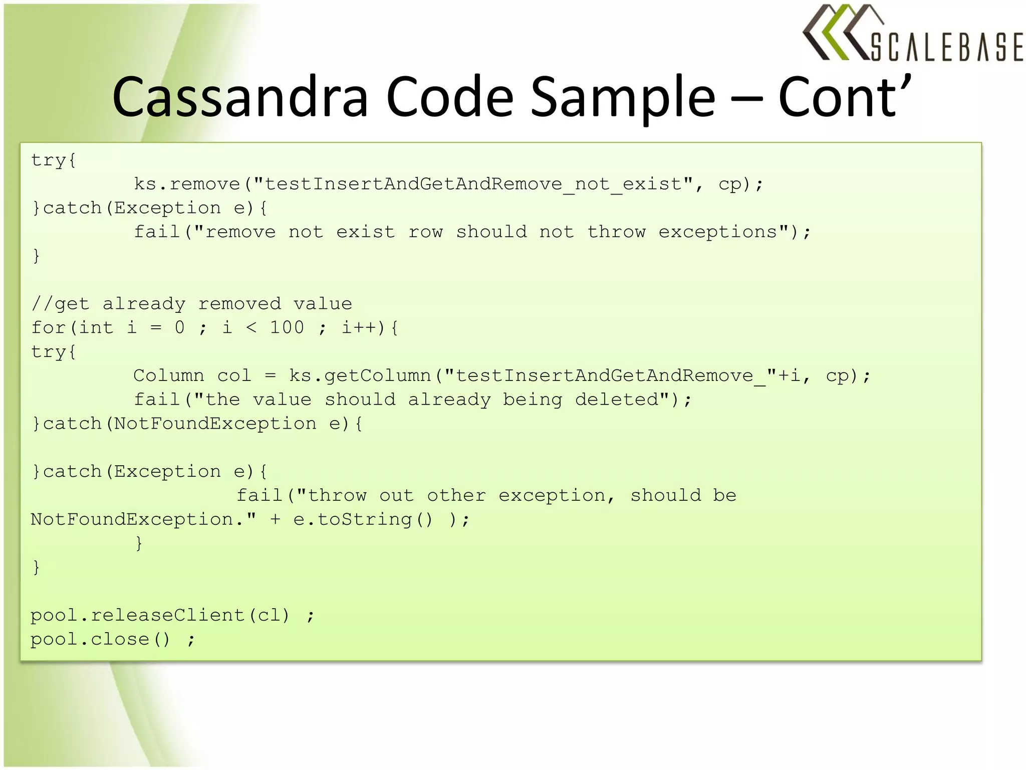 Cassandra Code Sample – Cont’
try{
         ks.remove("testInsertAndGetAndRemove_not_exist", cp);
}catch(Exception e){
         fail("remove not exist row should not throw exceptions");
}

//get already removed value
for(int i = 0 ; i < 100 ; i++){
try{
         Column col = ks.getColumn("testInsertAndGetAndRemove_"+i, cp);
         fail("the value should already being deleted");
}catch(NotFoundException e){

}catch(Exception e){
                 fail("throw out other exception, should be
NotFoundException." + e.toString() );
         }
}

pool.releaseClient(cl) ;
pool.close() ;
 