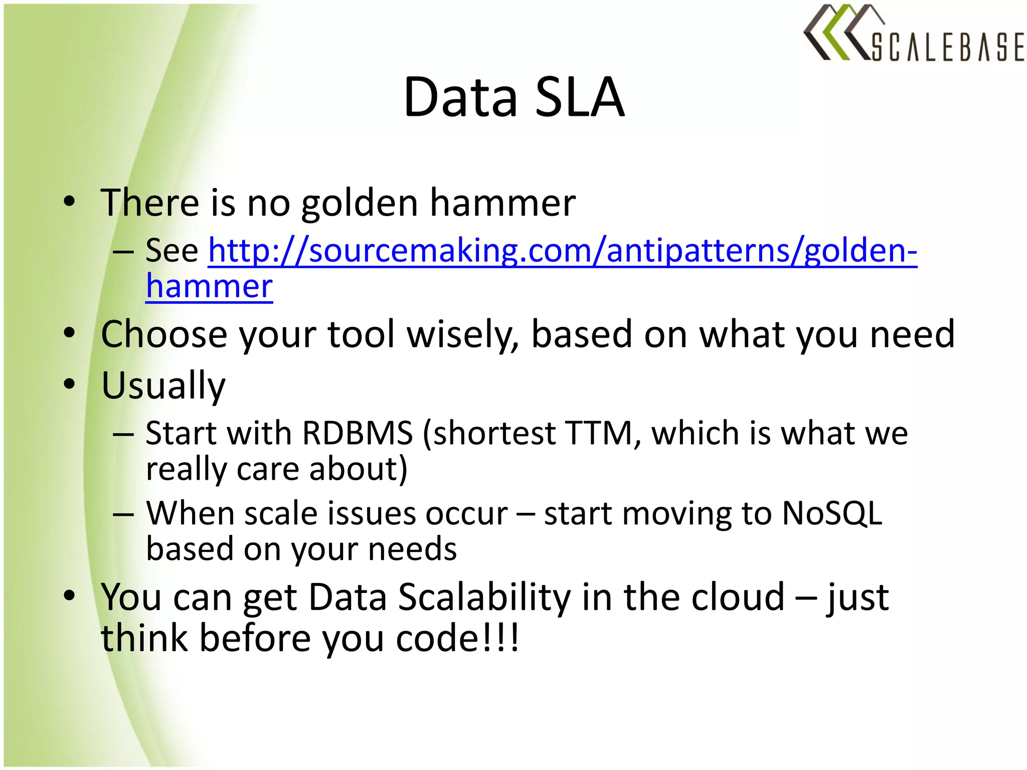Data SLA
• There is no golden hammer
   – See http://sourcemaking.com/antipatterns/golden-
     hammer
• Choose your tool wisely, based on what you need
• Usually
   – Start with RDBMS (shortest TTM, which is what we
     really care about)
   – When scale issues occur – start moving to NoSQL
     based on your needs
• You can get Data Scalability in the cloud – just
  think before you code!!!
 