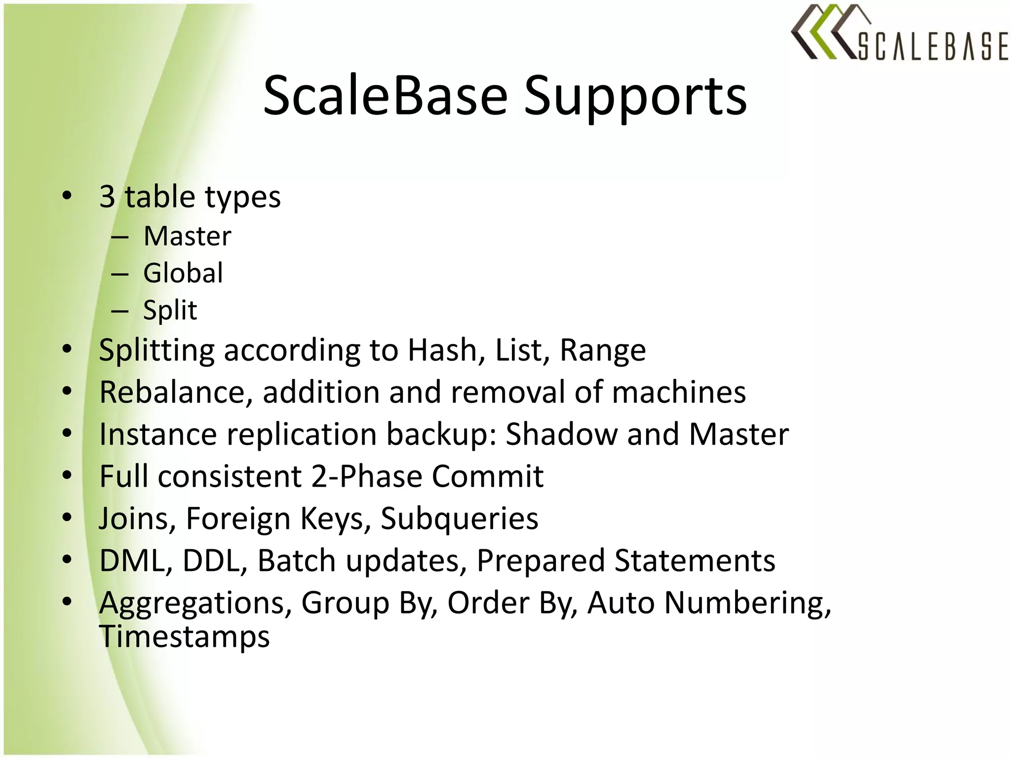 ScaleBase Supports
• 3 table types
    – Master
    – Global
    – Split
•   Splitting according to Hash, List, Range
•   Rebalance, addition and removal of machines
•   Instance replication backup: Shadow and Master
•   Full consistent 2-Phase Commit
•   Joins, Foreign Keys, Subqueries
•   DML, DDL, Batch updates, Prepared Statements
•   Aggregations, Group By, Order By, Auto Numbering,
    Timestamps
 