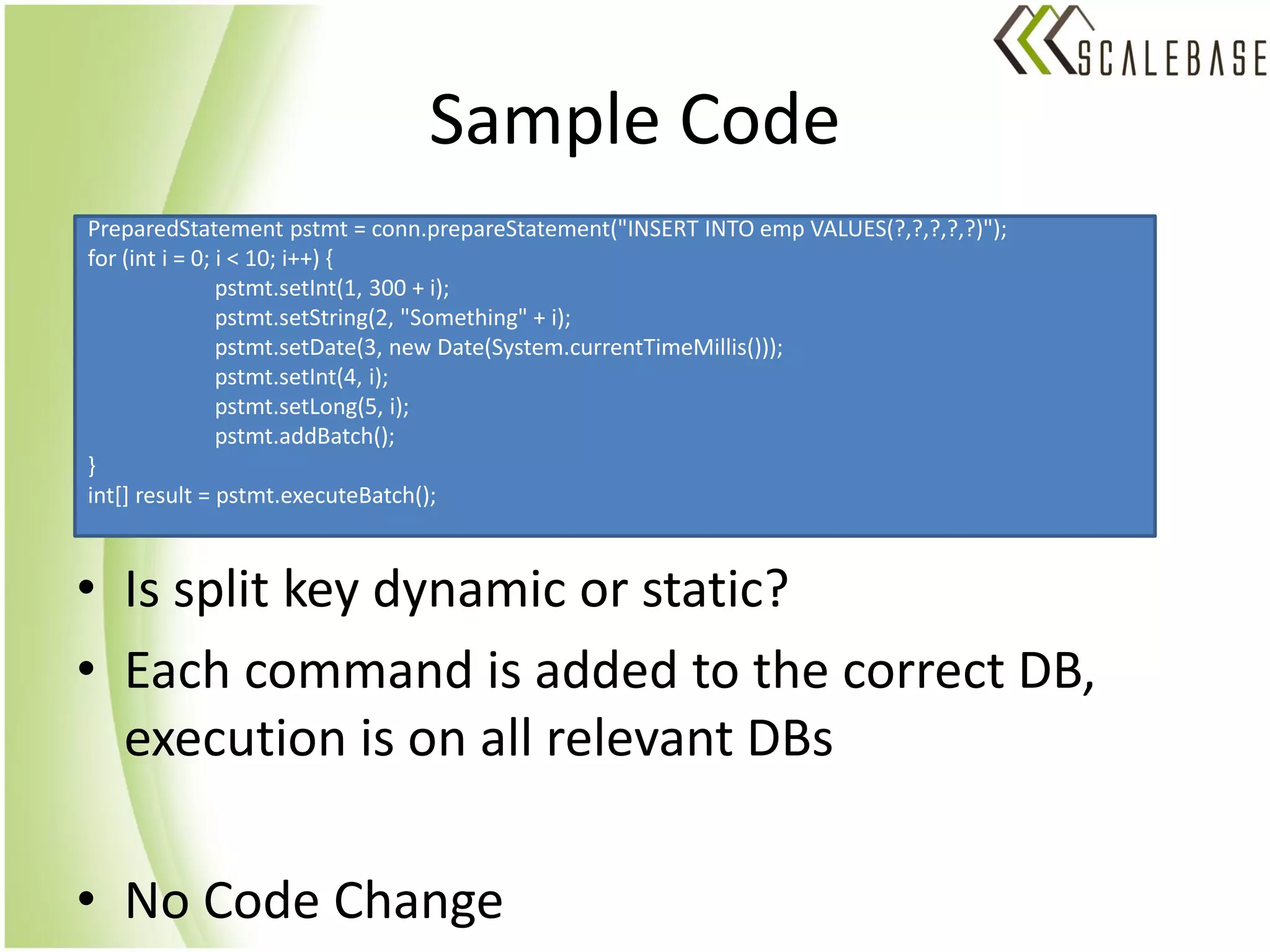 Sample Code
PreparedStatement pstmt = conn.prepareStatement("INSERT INTO emp VALUES(?,?,?,?,?)");
for (int i = 0; i < 10; i++) {
                pstmt.setInt(1, 300 + i);
                pstmt.setString(2, "Something" + i);
                pstmt.setDate(3, new Date(System.currentTimeMillis()));
                pstmt.setInt(4, i);
                pstmt.setLong(5, i);
                pstmt.addBatch();
}
int[] result = pstmt.executeBatch();



• Is split key dynamic or static?
• Each command is added to the correct DB,
  execution is on all relevant DBs

• No Code Change
 