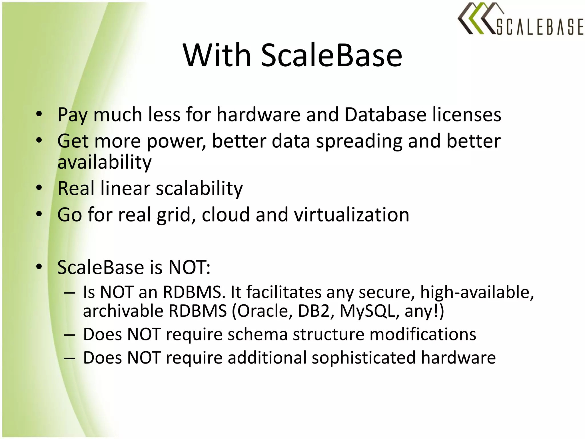 With ScaleBase
• Pay much less for hardware and Database licenses
• Get more power, better data spreading and better
  availability
• Real linear scalability
• Go for real grid, cloud and virtualization

• ScaleBase is NOT:
   – Is NOT an RDBMS. It facilitates any secure, high-available,
     archivable RDBMS (Oracle, DB2, MySQL, any!)
   – Does NOT require schema structure modifications
   – Does NOT require additional sophisticated hardware
 