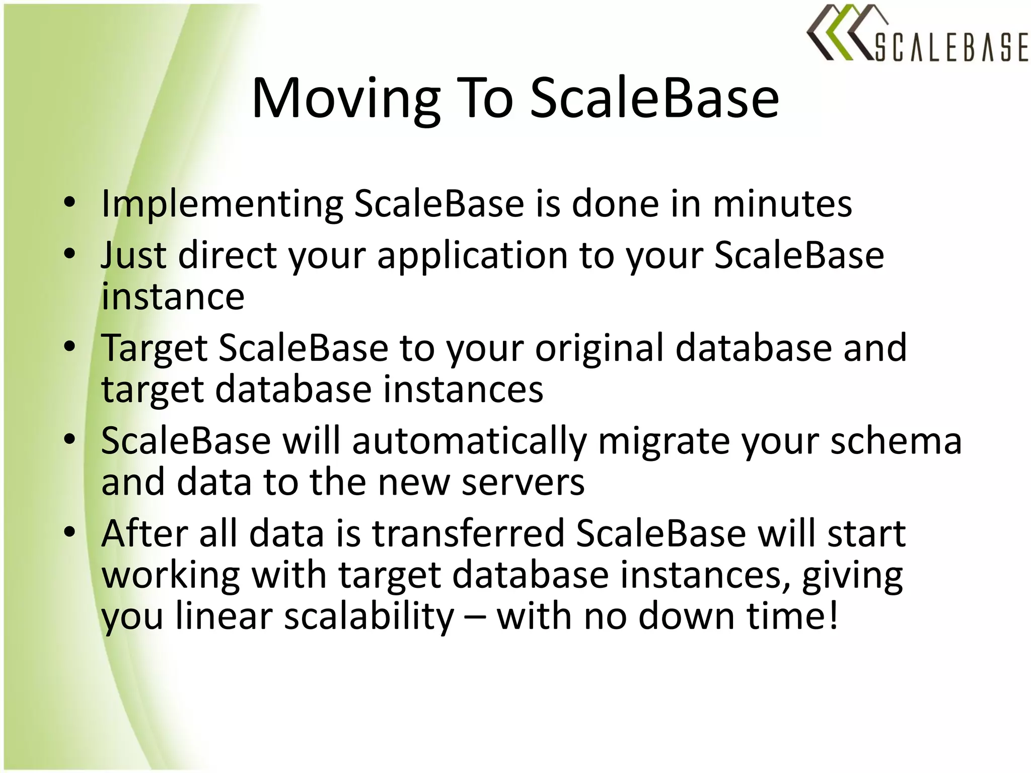 Moving To ScaleBase
• Implementing ScaleBase is done in minutes
• Just direct your application to your ScaleBase
  instance
• Target ScaleBase to your original database and
  target database instances
• ScaleBase will automatically migrate your schema
  and data to the new servers
• After all data is transferred ScaleBase will start
  working with target database instances, giving
  you linear scalability – with no down time!
 