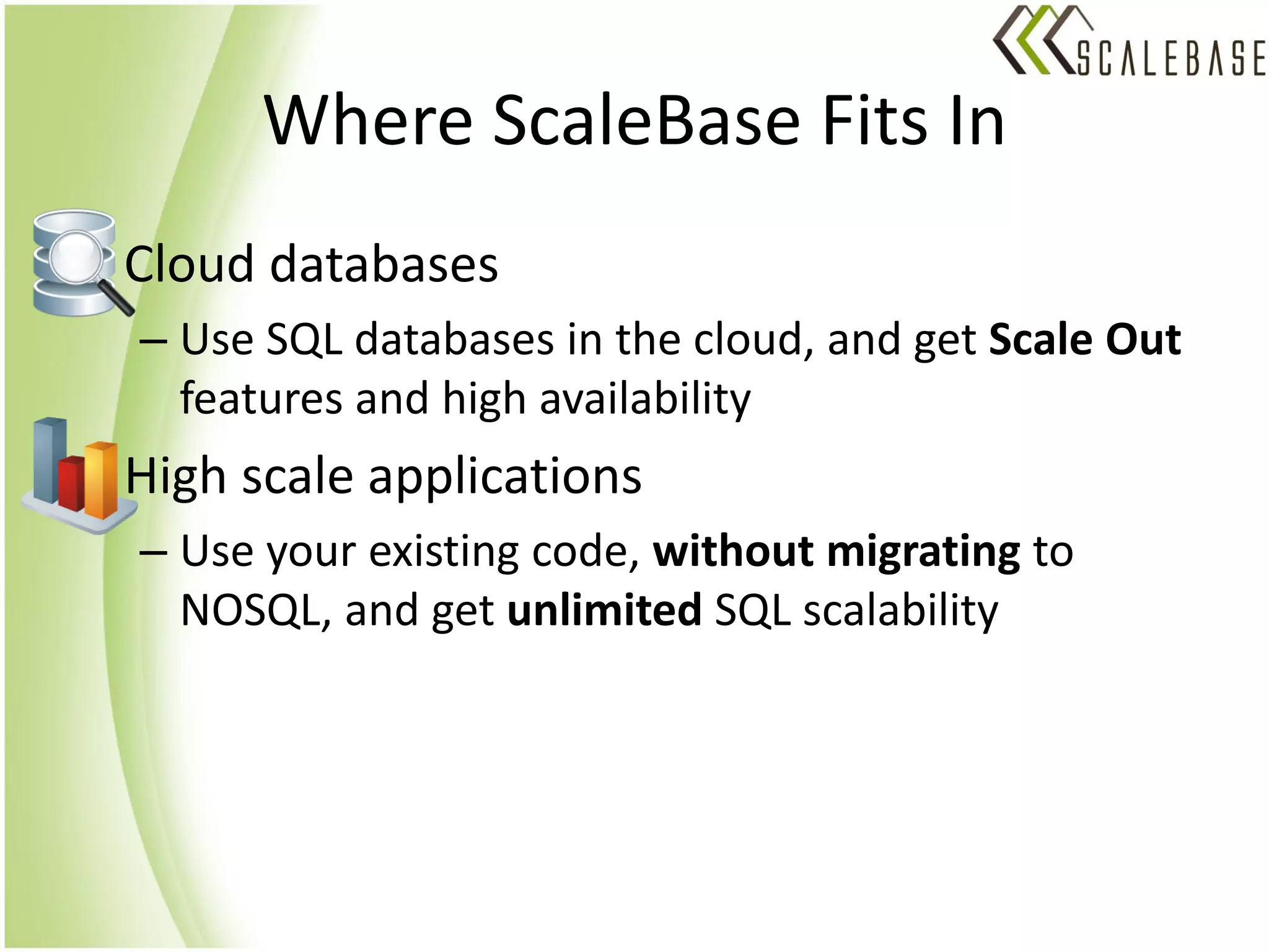 Where ScaleBase Fits In
• Cloud databases
  – Use SQL databases in the cloud, and get Scale Out
    features and high availability
• High scale applications
  – Use your existing code, without migrating to
    NOSQL, and get unlimited SQL scalability
 