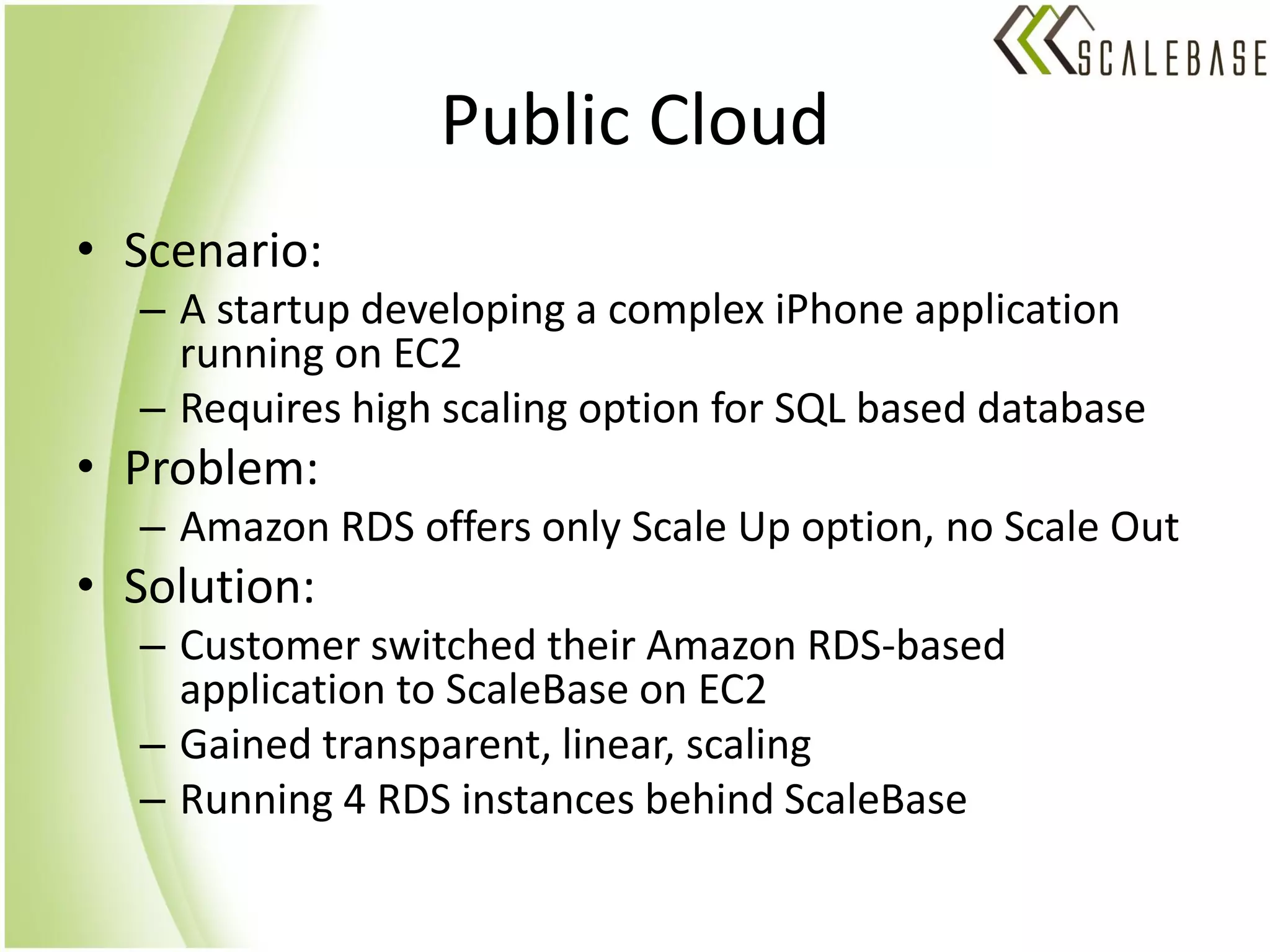 Public Cloud
• Scenario:
  – A startup developing a complex iPhone application
    running on EC2
  – Requires high scaling option for SQL based database
• Problem:
  – Amazon RDS offers only Scale Up option, no Scale Out
• Solution:
  – Customer switched their Amazon RDS-based
    application to ScaleBase on EC2
  – Gained transparent, linear, scaling
  – Running 4 RDS instances behind ScaleBase
 