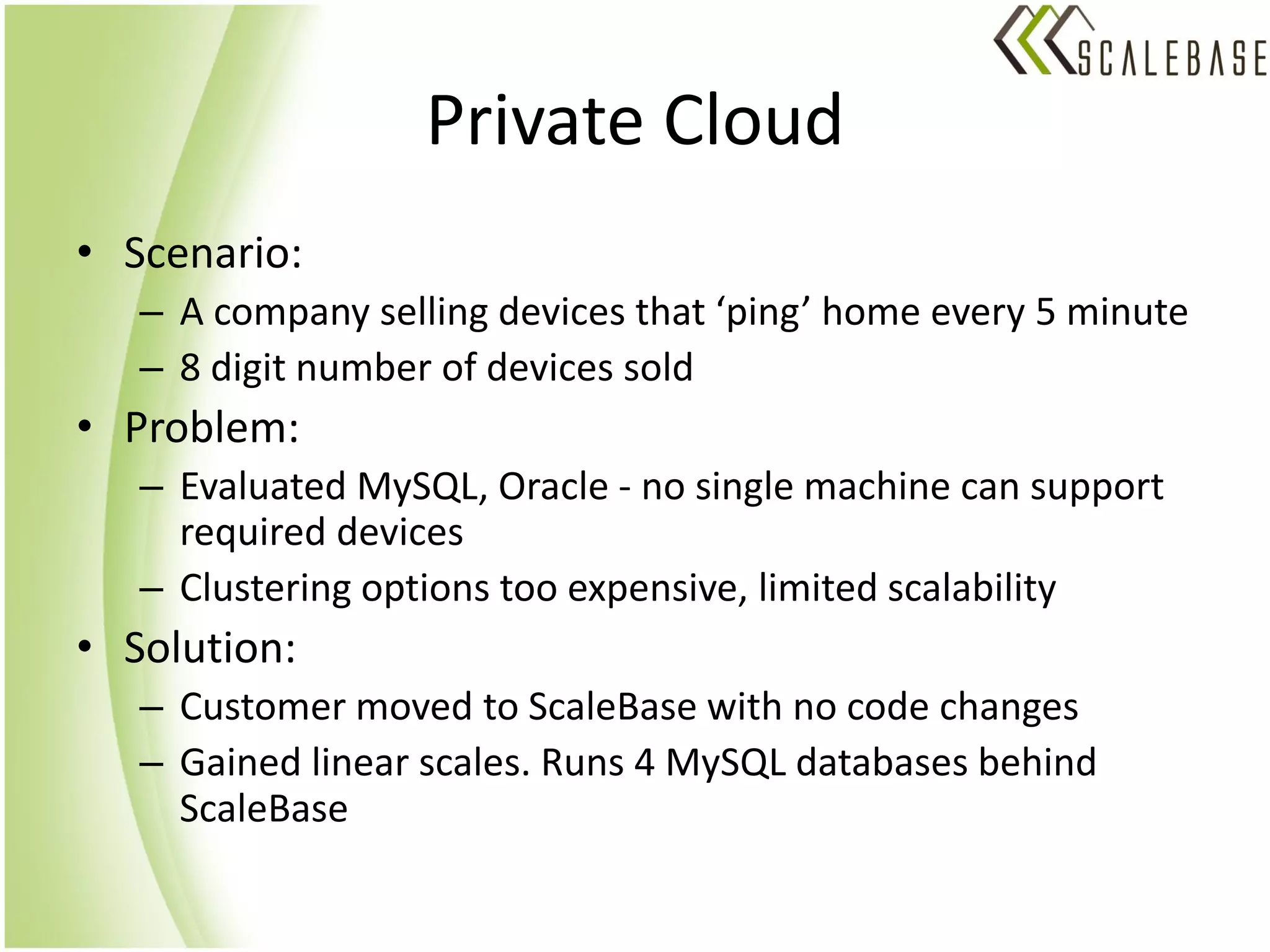 Private Cloud
• Scenario:
   – A company selling devices that ‘ping’ home every 5 minute
   – 8 digit number of devices sold
• Problem:
   – Evaluated MySQL, Oracle - no single machine can support
     required devices
   – Clustering options too expensive, limited scalability
• Solution:
   – Customer moved to ScaleBase with no code changes
   – Gained linear scales. Runs 4 MySQL databases behind
     ScaleBase
 