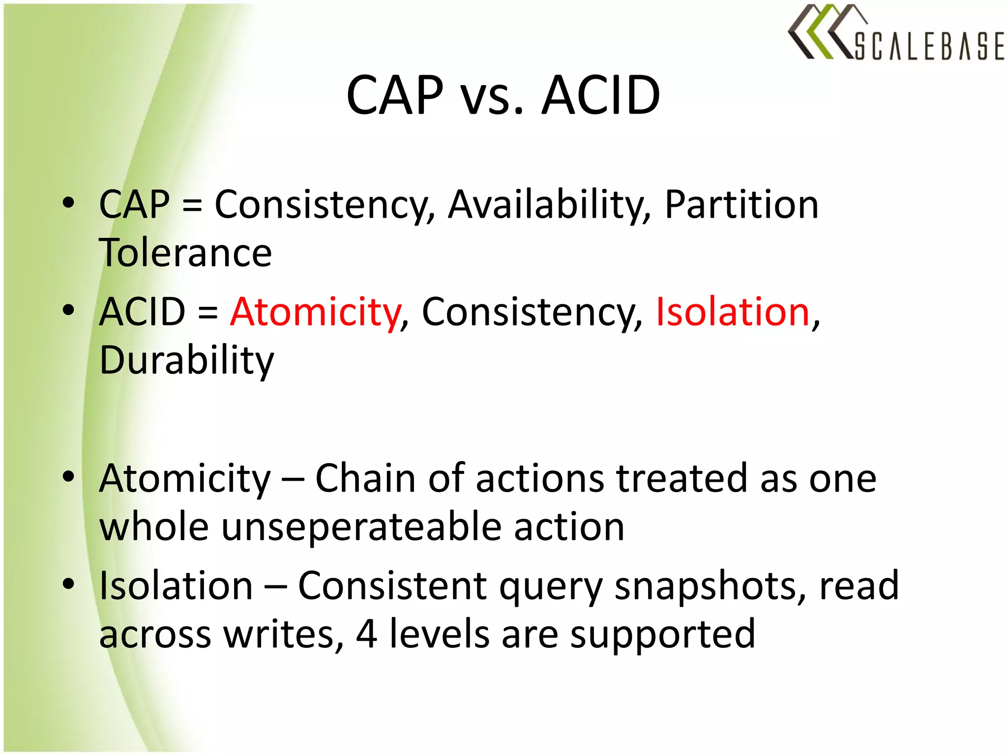 CAP vs. ACID
• CAP = Consistency, Availability, Partition
  Tolerance
• ACID = Atomicity, Consistency, Isolation,
  Durability

• Atomicity – Chain of actions treated as one
  whole unseperateable action
• Isolation – Consistent query snapshots, read
  across writes, 4 levels are supported
 