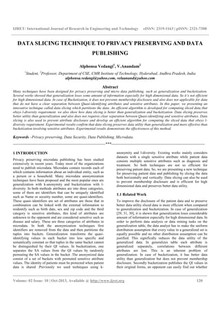 IJRET: International Journal of Research in Engineering and Technology eISSN: 2319-1163 | pISSN: 2321-7308
__________________________________________________________________________________________
Volume: 02 Issue: 10 | Oct-2013, Available @ http://www.ijret.org 120
DATA SLICING TECHNIQUE TO PRIVACY PRESERVING AND DATA
PUBLISHING
Alphonsa Vedangi1
, V.Anandam2
1
Student, 2
Professor, Department of CSE, CMR Institute of Technology, Hyderabad, Andhra Pradesh, India
alphonsa.vedangi@yahoo.com, velaanand@yahoo.com
Abstract
Many techniques have been designed for privacy preserving and micro data publishing, such as generalization and bucketization.
Several works showed that generalization loses some amount of information especially for high dimensional data. So it’s not efficient
for high dimensional data. In case of Bucketization, it does not prevents membership disclosure and also does not applicable for data
that do not have a clear separation between Quasi-identifying attributes and sensitive attributes. In this paper, we presenting an
innovative technique called data slicing which partitions the data. An efficient algorithm is developed for computing sliced data that
obeys l-diversity requirement. we also show how data slicing is better than generalization and bucketization. Data slicing preserves
better utility than generalization and also does not requires clear separation between Quasi-identifying and sensitive attributes. Data
slicing is also used to prevent attribute disclosure and develop an efficient algorithm for computing the sliced data that obeys l-
diversity requirement. Experimental results confirm that data slicing preserves data utility than generalization and more effective than
bucketization involving sensitive attributes. Experimental results demonstrate the effectiveness of this method.
Keywords –Privacy preserving, Data Security, Data Publishing, Microdata.
----------------------------------------------------------------------***-----------------------------------------------------------------------
1 INTRODUCTION
Privacy preserving microdata publishing has been studied
extensively in recent years. Today most of the organizations
need to publish microdata. Microdata contain records each of
which contains information about an individual entity, such as
a person or a household. Many microdata anonymization
techniques have been proposed and the most popular ones are
generalization with k-anonymity and bucketization with l-
diversity. In both methods attributes are into three categories,
some of them are identifiers that can be uniquely identified
such as Name or security number, some are quasi-identifiers.
These quasi–identifiers are set of attributes are those that in
combination can be linked with the external information to
reidentify such as birth date, sex and zip code and the third
category is sensitive attributes, this kind of attributes are
unknown to the opponent and are considered sensitive such as
disease and salary. These are three categories of attributes in
microdata. In both the anonymization techniques first
identifiers are removed from the data and then partitions the
tuples into buckets. Generalization transforms the quasi-
identifying values in each bucket into less specific and
semantically constant so that tuples in the same bucket cannot
be distinguished by their QI values. In bucketization, one
separates the SA values from the QI values by randomly
permuting the SA values in the bucket .The anonymized data
consist of a set of buckets with permuted sensitive attribute
values. The identity of patients must be protected when patient
data is shared .Previously we used techniques using k-
anonymity and l-diversity. Existing works mainly considers
datasets with a single sensitive attribute while patient data
consists multiple sensitive attributes such as diagnosis and
treatment. So both techniques are not so efficient for
preserving patient data. So, we are presenting a new technique
for preserving patient data and publishing by slicing the data
both horizontally and vertically. Data slicing can also be used
to prevent membership disclosure and is efficient for high
dimensional data and preserves better data utility.
1.1 Related Work
To improve the disclosure of the patient data and to preserve
better data utility sliced data is more efficient when compared
to generalization and bucketization. In case of generalization
[29, 31, 30], it is shown that generalization loses considerable
amount of information especially for high dimensional data. In
order to perform data analysis or data mining tasks on the
generalization table, the data analyst has to make the uniform
distribution assumption that every value in a generalized set is
equally possible and no other distribution assumption can be
justified. This significally reduces the data utility of the
generalized data. In generalizes table each attribute is
generalized separately, correlations between different
attributes are lost. This is an inherent problem of
generalization. In case of bucketization, it has better data
utility than generalization but does not prevent membership
disclosure. Secondly bucketization publishes the QI values in
their original forms, an opponent can easily find out whether
 