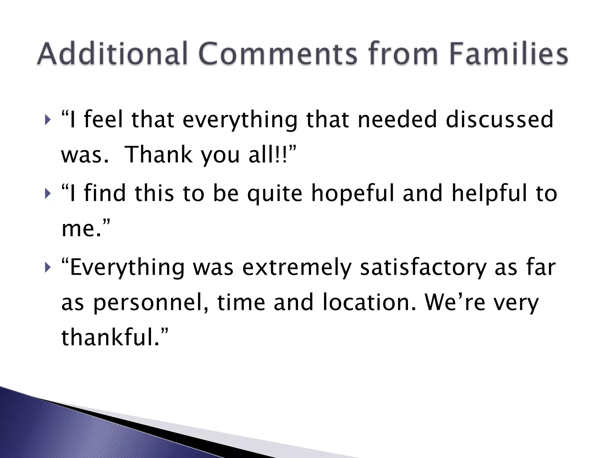 “ I feel that everything that needed discussed was.  Thank you all!!” “ I find this to be quite hopeful and helpful to me.” “ Everything was extremely satisfactory as far as personnel, time and location. We’re very thankful.” 