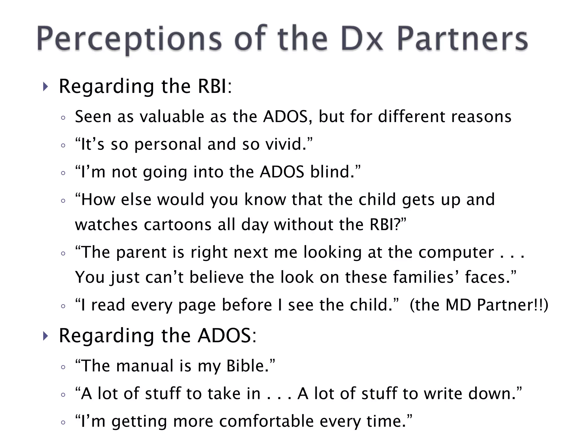 Regarding the RBI: Seen as valuable as the ADOS, but for different reasons “ It’s so personal and so vivid.” “ I’m not going into the ADOS blind.” “ How else would you know that the child gets up and watches cartoons all day without the RBI?” “ The parent is right next me looking at the computer . . . You just can’t believe the look on these families’ faces.” “ I read every page before I see the child.”  (the MD Partner!!) Regarding the ADOS: “ The manual is my Bible.” “ A lot of stuff to take in . . . A lot of stuff to write down.” “ I’m getting more comfortable every time.” Advice: “Score it right away!” 
