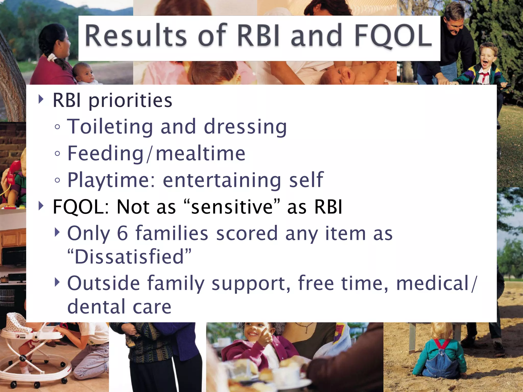 RBI priorities Toileting and dressing Feeding/mealtime Playtime: entertaining self FQOL: Not as “sensitive” as RBI Only 6 families scored any item as “Dissatisfied” Outside family support, free time, medical/dental care 