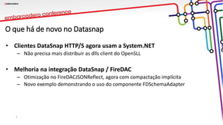 O que há de novo no Datasnap
• Clientes DataSnap HTTP/S agora usam a System.NET
– Não precisa mais distribuir as dlls client do OpenSLL
• Melhoria na integração DataSnap / FireDAC
– Otimização no FireDACJSONReflect, agora com compactação implícita
– Novo exemplo demonstrando o uso do componente FDSchemaAdapter
3
 