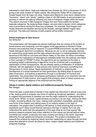 interested in relief efforts. Data was collected from October 22, 2012 to November 3, 2012,
giving a two week window of Twitter activity. We utilized the Twitter API to collect geolocated tweets from 50 major US cities. Tweets were ﬁltered for three storm related terms:
“hurricane”, “storm” and “sandy”, yielding a total of 142,768 tweets. A second project I am
working on reﬁned this data by following any links to Instagram images within the tweet.
This search returned 11,964 Instagram images that were hand coded into thirteen
separate categories. By studying these images, we were able to discern which categories
rose to prominence during the three time envelopes. For example, food images were
mostly dominant pre-disaster and during the disaster, damage-related images were
dominant. The data and methods of both projects will be brieﬂy introduced.!

!
!

Ethical Challenges for Data Science!
Dan McQuillan!

!

This presentation will interrogate key ethical challenges that are arising at the borders of
social science and computing, and will suggest some approaches to transform these
tensions into productive lines of research. In a post-PRISM environment, big data research
needs distinguish itself from surveillance. 'Because we can' is not an adequate rationale
for researching social media and the data exhaust because it is indistinguishable from the
dynamics of the NSA on one hand and Silicon Valley on the other. Do ethics committees
understand the implications of heterogenous metadata better than the judiciary who failed
in their oversight of PRISM? Further, the algorithms are as important as the data- a
computing-based understanding of algorithms must be combined with a sociological
appreciation of their consequences. We are already seeing a proliferation of 'predictive
methods' with the application of data science and machine learning to everything from
Wonga loans to drone strikes. Rapid development of methods is outpacing the
development of a social framework for their governance. By drilling down to issues of!
data construction, and looking at algorithms through a combination of Foucault and
cybernetics, this presentation will propose participatory methods as an important new line
of development in data science, and suggest that emerging areas of citizen science are
ﬁnding an appropriate balance of the empricial and the ethical.!

!

Values in modern digital relations and traditional prosperity theology!
Bev Skeggs!

!

There has been a great deal of interest in how capital has intervened in almost every area
of life, leading some to propose new forms of capital eg ‘emotional capitalism’, and others
to suggest that processes of valuation are now the major method for understanding the
social world. Whilst, no doubt, capital behaves according to its own logic, ﬁnding new lines
of ﬂight, converting affects into value, making multi-culturalism marketable, generating !
new forms of bio-capital, and making many of our actions subject to the logic of
calculation, this project asks if anything is left behind. Is there anything that cannot be
capitalized upon? Many social theories reproduce the logic of capital. But if we only
understand the world from the perspective of this logic what do we miss seeing? My !
previous research projects have drawn attention to how values are formed beyond value,
unnoticed and unseen, producing new ways of being and doing in the world, organized
differently through spatial and temporal co-ordinates. This project consolidates and
expands this analysis by exploring values (and their relationship to value) through two limit
cases that attempt to convert all values to value: modern digital relations and traditional
prosperity theology. !

!

 
