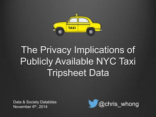 The Privacy Implications of 
Publicly Available NYC Taxi 
Tripsheet Data 
Data & Society Databites 
November 6th, 2014 @chris_whong 
 