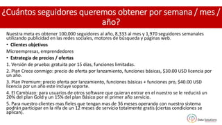 ¿Cuántos seguidores queremos obtener por semana / mes /
año?
Nuestra meta es obtener 100,000 seguidores al año, 8,333 al mes y 1,970 seguidores semanales
utilizando publicidad en las redes sociales, motores de búsqueda y páginas web.
• Clientes objetivos
Microempresas, emprendedores
• Estrategia de precios / ofertas
1. Versión de prueba: gratuita por 15 días, funciones limitadas.
2. Plan Crece conmigo: precio de oferta por lanzamiento, funciones básicas, $30.00 USD licencia por
un año.
3. Plan Premium: precio oferta por lanzamiento, funciones básicas + funciones pro, $40.00 USD
licencia por un año este incluye soporte.
4. El Cambiazo: para usuarios de otros software que quieran entrar en el nuestro se le reducirá un
20% del plan Gold y un 15% del plan Básico por el primer año servicio.
5. Para nuestro clientes mas fieles que tengan mas de 36 meses operando con nuestro sistema
podrán participar en la rifa de un 12 meses de servicio totalmente gratis (ciertas condiciones se
aplican).
 