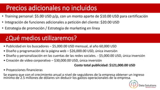 Precios adicionales no incluidos
• Training personal: $5.00 USD p/p, con un monto aparte de $10.00 USD para certificación
• Integración de funciones adicionales a petición del cliente: $20.00 USD
• Estrategia de promoción / Estrategia de marketing en línea
¿Qué medios utilizaremos?
• Publicidad en los buscadores – $5,000.00 USD mensual, al año 60,000 USD
• Diseño y programación de la página web – $26,000.00 USD, única inversión
• Diseño y personalización en las cuentas de las redes sociales. - $5,000.00 USD, única inversión
• Creación de vídeo corporativo – $30,000.00 USD, única inversión
Costo total publicidad: $121,000.00 USD
• Proyecciones financieras
Se espera que con el crecimiento anual a nivel de seguidores de la empresa obtener un ingreso
mínimo de 2.5 millones de dólares sin deducir los gastos operacionales de la empresa.
 