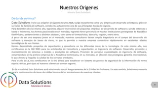 4
Nuestros Origenes
Historia Data Solutions
De donde venimos?
Data Solutions Tiene sus orígenes en agosto del año 2008, Surge inicialmente como una empresa de desarrollo orientada a proveer
servicios de factoría de software, siendo esta actualmente una de sus principales líneas de negocio.
Para diciembre de ese mismo año, logramos adquirir inversiones de pequeñas empresas de desarrollo de software y desde entonces y
hasta el momento, nos hemos posicionado en el mercado, logrando tener presencia en muchas instituciones prestigiosas de República
Dominicana, pertenecientes a distintos sectores, tales como el farmacéutico, bancario, seguros, entre otros.
A pesar de ser una empresa joven en el mercado, nuestros consultores tienen amplia trayectoria en el campo del desarrollo de
software y manejos de bases de datos, lo que le permite a nuestra empresa convertirse rápidamente en excelentes aliados
tecnológicos de sus clientes.
Hemos desarrollado proyectos de capacitación y consultoría en las diferentes áreas de la tecnología. En este mismo año, nos
certificamos en la ISO 9001 para las actividades de Consultoría y capacitación en ingeniería de software. Desarrollo, provisión y
mantenimiento de sistemas a medida y productos de software, Provisión de personal especializado en ingeniería de software,
convirtiéndose en la primera empresa de la República Dominicana, en su mercado, en obtener esta prestigiosa garantía internacional;
lo que denota y respalda la calidad de los servicios brindados.
Para el año 2013, nos certificamos en la ISO 27001 para establecer un Sistema de gestión de seguridad de la información de forma
rápida y eficaz, para que así nuestros clientes se sientan seguros.
En la actualidad Data Solutions está relacionado con el Aseguramiento de la Calidad de Software. En este sentido, brindamos asesoría
para la conformación de áreas de calidad dentro de las instalaciones de nuestros clientes.
 