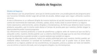 6
Modelo de Negocios
Modelo de Negocios
Cabe destacar que nos proyectamos para que el cliente pueda tener una prueba gratuita del programa pero
con funciones limitadas donde luego del periodo de prueba, deberá pagar para seguir utilizando nuestros
servicios.
A este le ofrecemos es un software dirigido de manera exclusiva al uso del inventario donde pueda tener un
control de movimiento de materiales, entradas, salidas, stock, muda y todo lo concerniente a su negocio.
Como expresamos anteriormente, vamos dirigidos a microempresas, de forma que debemos hacer nuestro
producto asequible y por la misma razón damos el tiempo de prueba para que nuestros clientes tengan la
oportunidad de probar nuestro programa.
Los ofreceremos nuestros productos a través de plataformas y páginas webs de manera tal que sea fácil y
asequible a ellos, nuestros clientes podrán usar su sistema electrónico de pago que les sea mas cómodo por
vía de las plataformas o pueden acceder a nuestro website que también es seguro.
Luego de adquirido nuestro producto, habrá una amplia publicidad para que nuestros clientes puedan ver
mediante videos ilustrativos la cantidad de facilidades y beneficios que le puede traer el tener dicho
producto en su negocio, podrán ver las características, los paquetes, precios y podrán ver todo con detalles
una vez entren a nuestro sitio web, será un programa dirigido a las microempresas.
 