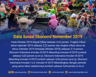 Pada Oktober 2019 terjadi inﬂasi sebesar 0,02 persen. Tingkat inﬂasi
tahun kalender 2019 sebesar 2,22 persen dan tingkat inﬂasi tahun ke
tahun (Oktober 2019 terhadap Oktober 2018) sebesar 3,13 persen.
Ekonomi Indonesia triwulan III-2019 dibanding triwulan III-2018 tumbuh
sebesar 5,02 persen (y-on-y). Ekonomi Indonesia triwulan III-2019
dibanding triwulan II-2019 tumbuh sebesar 3,06 persen (q-to-q). Ekonomi
Indonesia triwulan I s.d. triwulan III 2019 dibandingkan dengan periode
yang sama tahun sebelumnya tumbuh sebesar 5,04 persen (c-to-c)
Rerielestarimoerdijatlestarimoerdijat rerieLmoerdijat www.lestarimoerdijat.com
Data Sosial Ekonomi November 2019
 