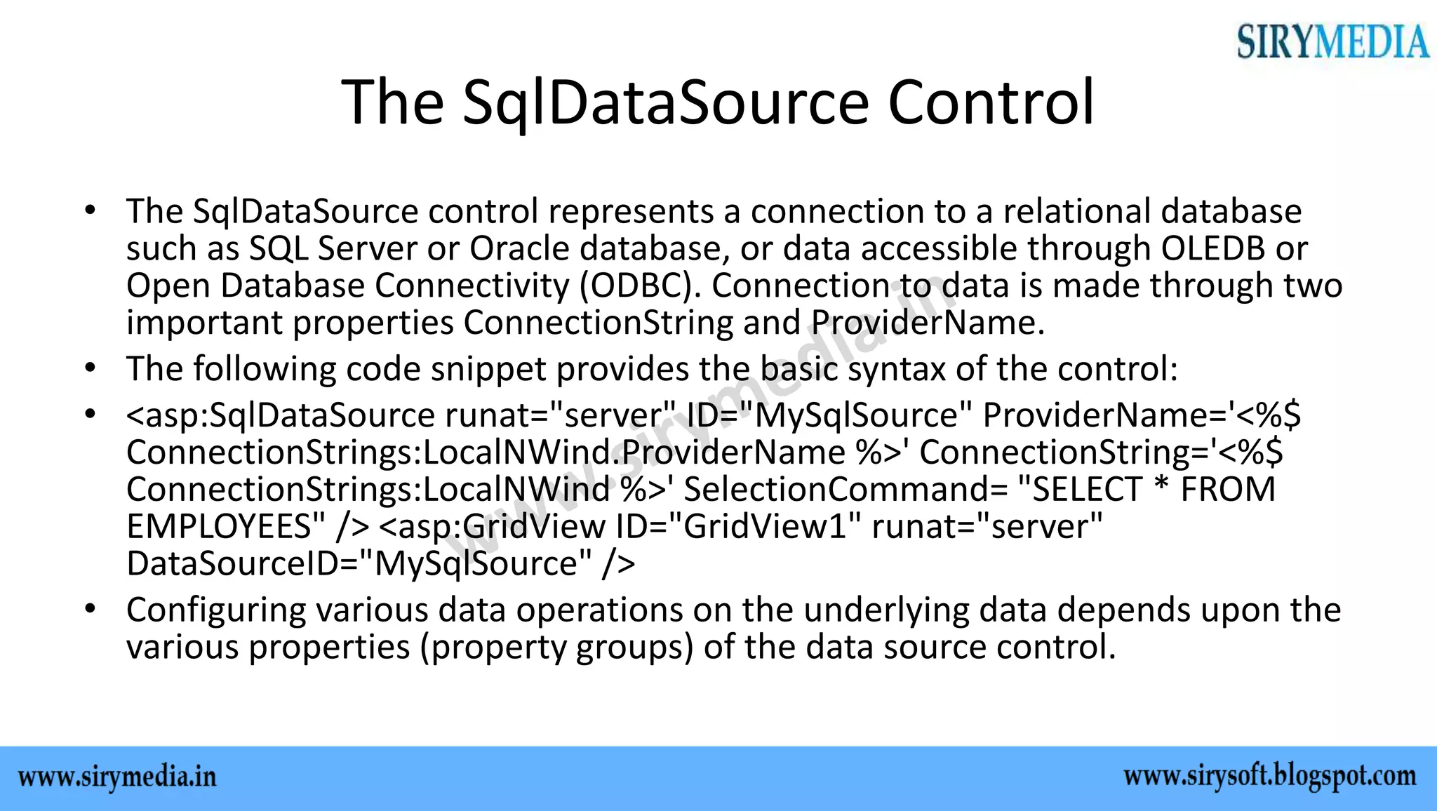 The SqlDataSource Control
• The SqlDataSource control represents a connection to a relational database
such as SQL Server or Oracle database, or data accessible through OLEDB or
Open Database Connectivity (ODBC). Connection to data is made through two
important properties ConnectionString and ProviderName.
• The following code snippet provides the basic syntax of the control:
• <asp:SqlDataSource runat="server" ID="MySqlSource" ProviderName='<%$
ConnectionStrings:LocalNWind.ProviderName %>' ConnectionString='<%$
ConnectionStrings:LocalNWind %>' SelectionCommand= "SELECT * FROM
EMPLOYEES" /> <asp:GridView ID="GridView1" runat="server"
DataSourceID="MySqlSource" />
• Configuring various data operations on the underlying data depends upon the
various properties (property groups) of the data source control.
 