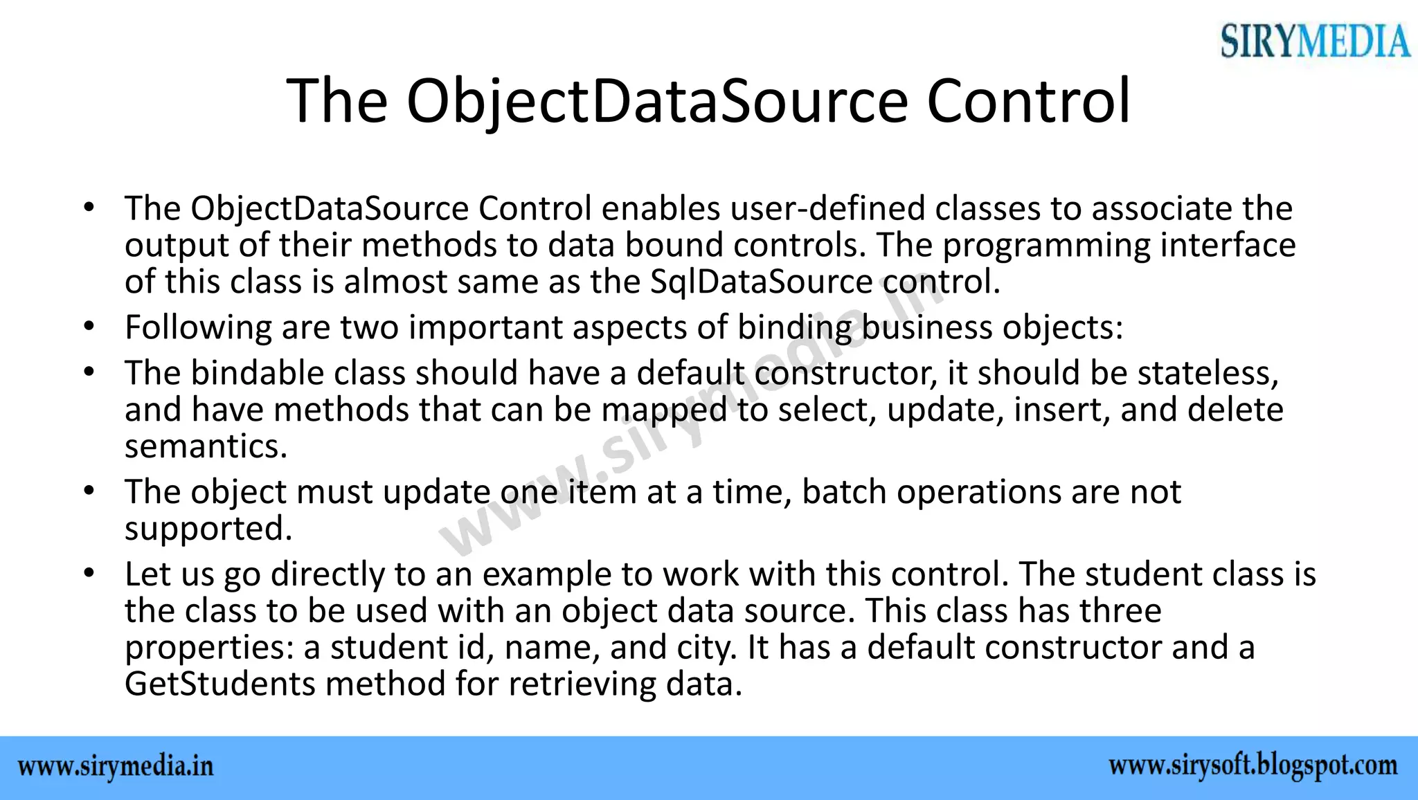 The ObjectDataSource Control
• The ObjectDataSource Control enables user-defined classes to associate the
output of their methods to data bound controls. The programming interface
of this class is almost same as the SqlDataSource control.
• Following are two important aspects of binding business objects:
• The bindable class should have a default constructor, it should be stateless,
and have methods that can be mapped to select, update, insert, and delete
semantics.
• The object must update one item at a time, batch operations are not
supported.
• Let us go directly to an example to work with this control. The student class is
the class to be used with an object data source. This class has three
properties: a student id, name, and city. It has a default constructor and a
GetStudents method for retrieving data.
 