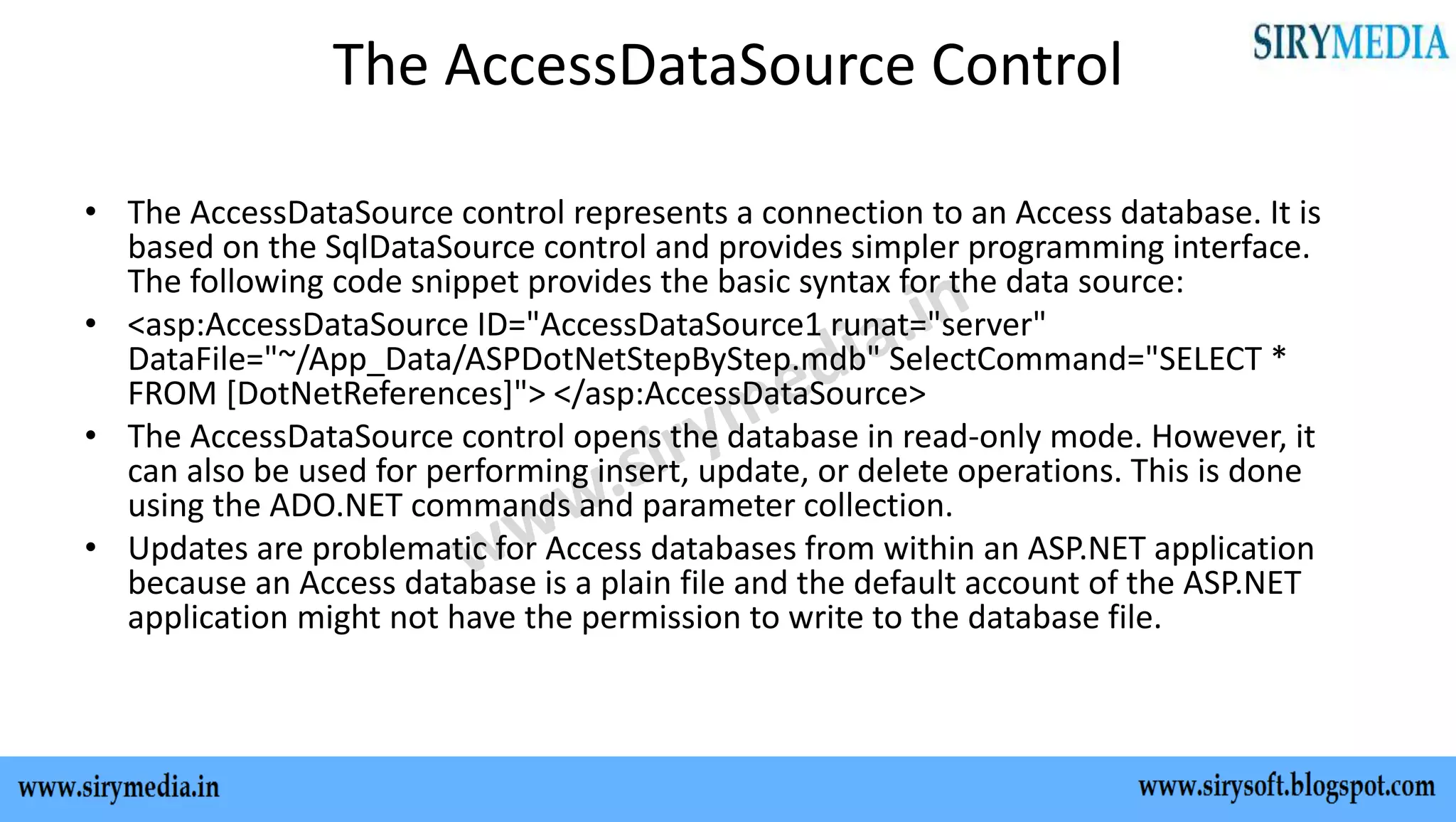 The AccessDataSource Control
• The AccessDataSource control represents a connection to an Access database. It is
based on the SqlDataSource control and provides simpler programming interface.
The following code snippet provides the basic syntax for the data source:
• <asp:AccessDataSource ID="AccessDataSource1 runat="server"
DataFile="~/App_Data/ASPDotNetStepByStep.mdb" SelectCommand="SELECT *
FROM [DotNetReferences]"> </asp:AccessDataSource>
• The AccessDataSource control opens the database in read-only mode. However, it
can also be used for performing insert, update, or delete operations. This is done
using the ADO.NET commands and parameter collection.
• Updates are problematic for Access databases from within an ASP.NET application
because an Access database is a plain file and the default account of the ASP.NET
application might not have the permission to write to the database file.
 