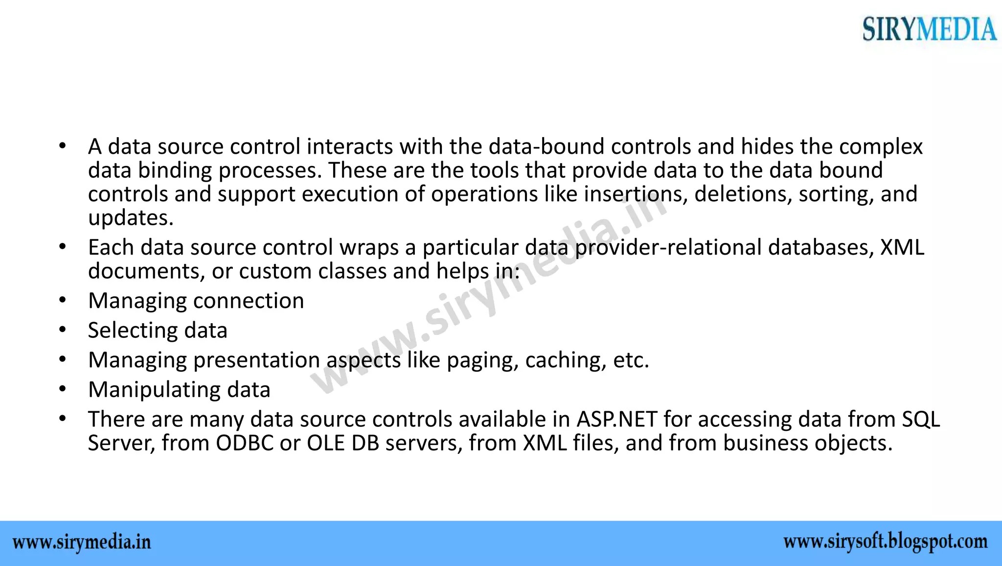 • A data source control interacts with the data-bound controls and hides the complex
data binding processes. These are the tools that provide data to the data bound
controls and support execution of operations like insertions, deletions, sorting, and
updates.
• Each data source control wraps a particular data provider-relational databases, XML
documents, or custom classes and helps in:
• Managing connection
• Selecting data
• Managing presentation aspects like paging, caching, etc.
• Manipulating data
• There are many data source controls available in ASP.NET for accessing data from SQL
Server, from ODBC or OLE DB servers, from XML files, and from business objects.
 