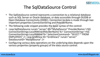 The SqlDataSource Control
• The SqlDataSource control represents a connection to a relational database
such as SQL Server or Oracle database, or data accessible through OLEDB or
Open Database Connectivity (ODBC). Connection to data is made through two
important properties ConnectionString and ProviderName.
• The following code snippet provides the basic syntax of the control:
• <asp:SqlDataSource runat="server" ID="MySqlSource" ProviderName='<%$
ConnectionStrings:LocalNWind.ProviderName %>' ConnectionString='<%$
ConnectionStrings:LocalNWind %>' SelectionCommand= "SELECT * FROM
EMPLOYEES" /> <asp:GridView ID="GridView1" runat="server"
DataSourceID="MySqlSource" />
• Configuring various data operations on the underlying data depends upon the
various properties (property groups) of the data source control.
 