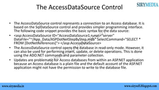 The AccessDataSource Control
• The AccessDataSource control represents a connection to an Access database. It is
based on the SqlDataSource control and provides simpler programming interface.
The following code snippet provides the basic syntax for the data source:
• <asp:AccessDataSource ID="AccessDataSource1 runat="server"
DataFile="~/App_Data/ASPDotNetStepByStep.mdb" SelectCommand="SELECT *
FROM [DotNetReferences]"> </asp:AccessDataSource>
• The AccessDataSource control opens the database in read-only mode. However, it
can also be used for performing insert, update, or delete operations. This is done
using the ADO.NET commands and parameter collection.
• Updates are problematic for Access databases from within an ASP.NET application
because an Access database is a plain file and the default account of the ASP.NET
application might not have the permission to write to the database file.
 