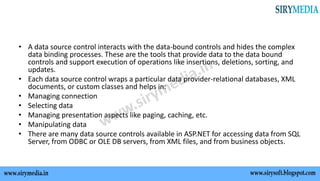 • A data source control interacts with the data-bound controls and hides the complex
data binding processes. These are the tools that provide data to the data bound
controls and support execution of operations like insertions, deletions, sorting, and
updates.
• Each data source control wraps a particular data provider-relational databases, XML
documents, or custom classes and helps in:
• Managing connection
• Selecting data
• Managing presentation aspects like paging, caching, etc.
• Manipulating data
• There are many data source controls available in ASP.NET for accessing data from SQL
Server, from ODBC or OLE DB servers, from XML files, and from business objects.
 