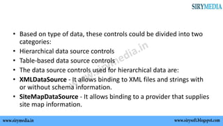 • Based on type of data, these controls could be divided into two
categories:
• Hierarchical data source controls
• Table-based data source controls
• The data source controls used for hierarchical data are:
• XMLDataSource - It allows binding to XML files and strings with
or without schema information.
• SiteMapDataSource - It allows binding to a provider that supplies
site map information.
 