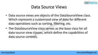 Data Source Views
• Data source views are objects of the DataSourceView class.
Which represent a customized view of data for different
data operations such as sorting, filtering, etc.
• The DataSourceView class serves as the base class for all
data source view classes, which define the capabilities of
data source controls.
 