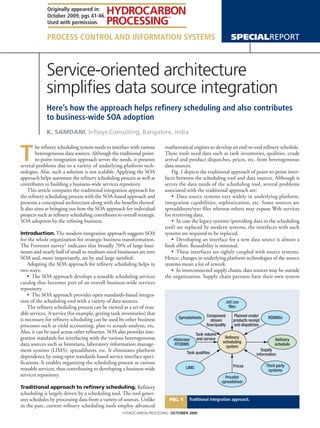 Originally appeared in:
             October 2009, pgs 41-46.
             Used with permission.

             Process Control and Information Systems                                                          SpecialReport



             Service-oriented architecture
             simplifies data source integration
             Here’s how the approach helps refinery scheduling and also contributes
             to business-wide SOA adoption
             K. Samdani, Infosys Consulting, Bangalore, India



T
        he refinery scheduling system needs to interface with various   mathematical engines to develop an end-to-end refinery schedule.
        heterogeneous data sources. Although the traditional point-     These tools need data such as tank inventories, qualities, crude
        to-point integration approach serves the needs, it presents     arrival and product dispatches, prices, etc. from heterogeneous
several problems due to a variety of underlying platform tech-          data sources.
nologies. Also, such a solution is not scalable. Applying the SOA           Fig. 1 depicts the traditional approach of point-to-point inter-
approach helps automate the refinery scheduling process as well as      faces between the scheduling tool and data sources. Although it
contributes to building a business-wide services repository.            serves the data needs of the scheduling tool, several problems
    This article compares the traditional integration approach for      associated with the traditional approach are:
the refinery scheduling process with the SOA-based approach and             •  Data source systems vary widely in underlying platform,
presents a conceptual architecture along with the benefits thereof.     integration capabilities, sophistication, etc. Some sources are
It also aims at bringing out how the SOA approach for individual        spreadsheets/text files whereas others may expose Web services
projects such as refinery scheduling contributes to overall strategic   for retrieving data.
SOA adoption by the refining business.                                      •  In case the legacy systems (providing data to the scheduling
                                                                        tool) are replaced by modern systems, the interfaces with such
Introduction. The modern integration approach suggests SOA              systems are required to be replaced.
for the whole organization for strategic business transformation.           •  Developing an interface for a new data source is almost a
The Forrester survey1 indicates that broadly 70% of large busi-         fresh effort. Reusability is minimal.
nesses and nearly half of small to medium-sized businesses are into         •  These interfaces are tightly coupled with source systems.
SOA and, more importantly, are by and large satisfied.                  Hence, changes in underlying platform technologies of the source
    Adopting the SOA approach for refinery scheduling helps in          systems mean a lot of rework.
two ways:                                                                   •  In interconnected supply chains, data sources may be outside
    •  The SOA approach develops a reusable scheduling services         the organization. Supply chain partners have their own system
catalog that becomes part of an overall business-wide services
repository.
    •  The SOA approach provides open standards-based integra-
tion of the scheduling tool with a variety of data sources.                                               .txt/.csv
    The refinery scheduling process can be viewed as a set of reus-                                         ﬁles
able services. A service (for example, getting tank inventories) that                           Component      Planned crude/
is necessary for refinery scheduling can be used by other business            Spreadsheets                                         RDBMSs
                                                                                                  stream       products receipt
processes such as yield accounting, plan vs actuals analysis, etc.                              ﬂow/quality    and dispatches
Also, it can be used across other refineries. SOA also provides inte-                     Tank volume
gration standards for interfacing with the various heterogeneous            Historian/     and service    Reﬁnery
                                                                                                                                       Reﬁnery
                                                                                                         scheduling
data sources such as historians, laboratory information manage-             RTDBMS
                                                                                                           system
                                                                                                                                       schedule
ment systems (LIMS), spreadsheets, etc. It eliminates platform                     Tank qualities
                                                                                                                                Supply
                                                                                                                             information
dependence by using open standards-based service interface speci-
fications. It enables organizing the scheduling process as various
                                                                                   LIMS                        Prices             Third party
reusable services, thus contributing to developing a business-wide                                                                 systems
services repository.                                                                                       Pricelist
                                                                                                         spreadsheet
Traditional approach to refinery scheduling. Refinery
scheduling is largely driven by a scheduling tool. The tool gener-
ates schedules by processing data from a variety of sources. Unlike       Fig. 1     Traditional integration approach.
in the past, current refinery scheduling tools employ advanced
                                                    HYDROCARBON PROCESSING October 2009
 