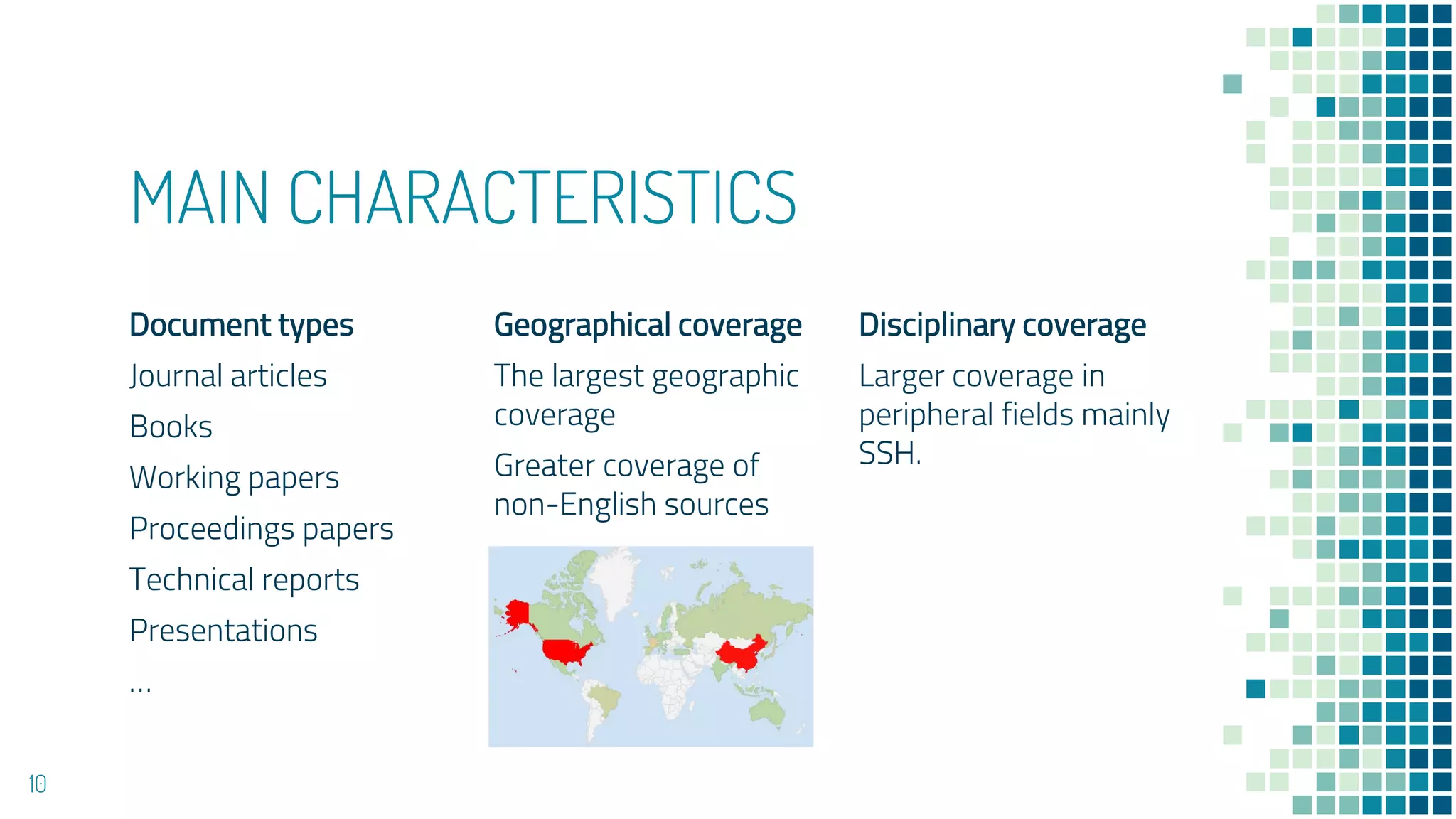 MAIN CHARACTERISTICS
Document types
Journal articles
Books
Working papers
Proceedings papers
Technical reports
Presentations
…
Geographical coverage
The largest geographic
coverage
Greater coverage of
non-English sources
Disciplinary coverage
Larger coverage in
peripheral fields mainly
SSH.
10
 