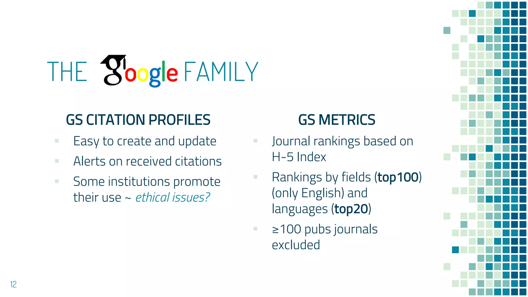 THE oogle FAMILY
GS CITATION PROFILES
▪ Easy to create and update
▪ Alerts on received citations
▪ Some institutions promote
their use ~ ethical issues?
GS METRICS
▪ Journal rankings based on
H-5 Index
▪ Rankings by fields (top100)
(only English) and
languages (top20)
▪ ≥100 pubs journals
excluded
12
 