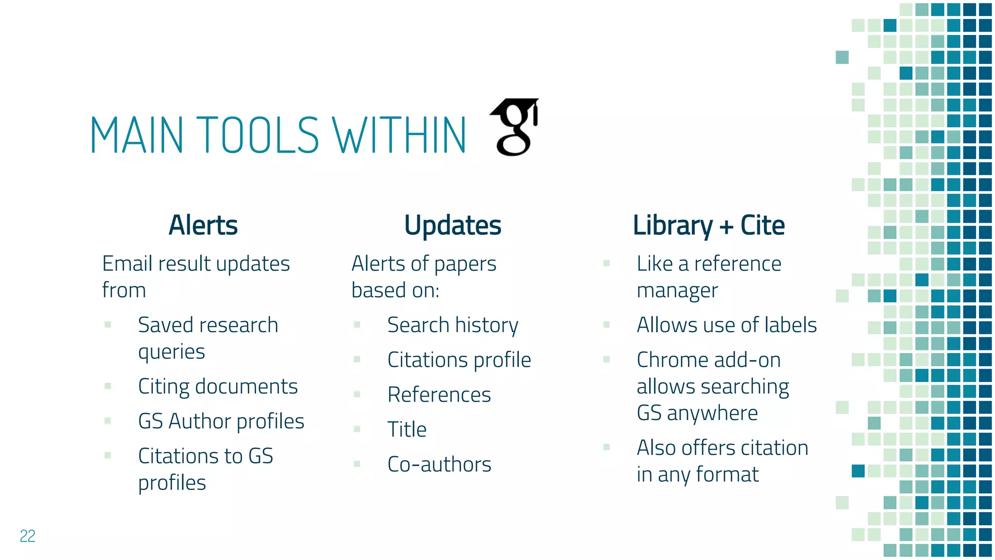 MAIN TOOLS WITHIN
Alerts
Email result updates
from
▪ Saved research
queries
▪ Citing documents
▪ GS Author profiles
▪ Citations to GS
profiles
Updates
Alerts of papers
based on:
▪ Search history
▪ Citations profile
▪ References
▪ Title
▪ Co-authors
Library + Cite
▪ Like a reference
manager
▪ Allows use of labels
▪ Chrome add-on
allows searching
GS anywhere
▪ Also offers citation
in any format
22
 