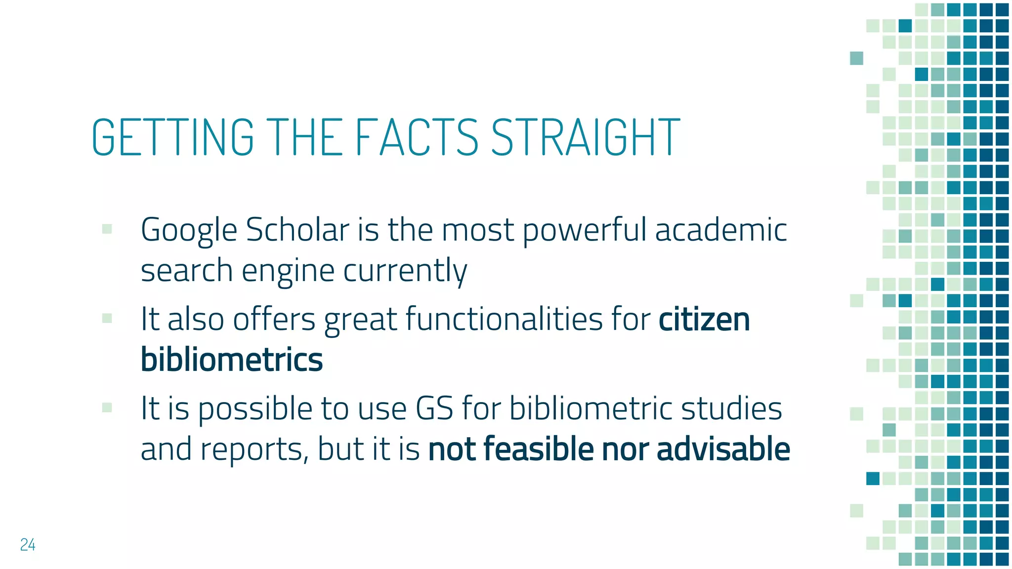 GETTING THE FACTS STRAIGHT
▪ Google Scholar is the most powerful academic
search engine currently
▪ It also offers great functionalities for citizen
bibliometrics
▪ It is possible to use GS for bibliometric studies
and reports, but it is not feasible nor advisable
24
 