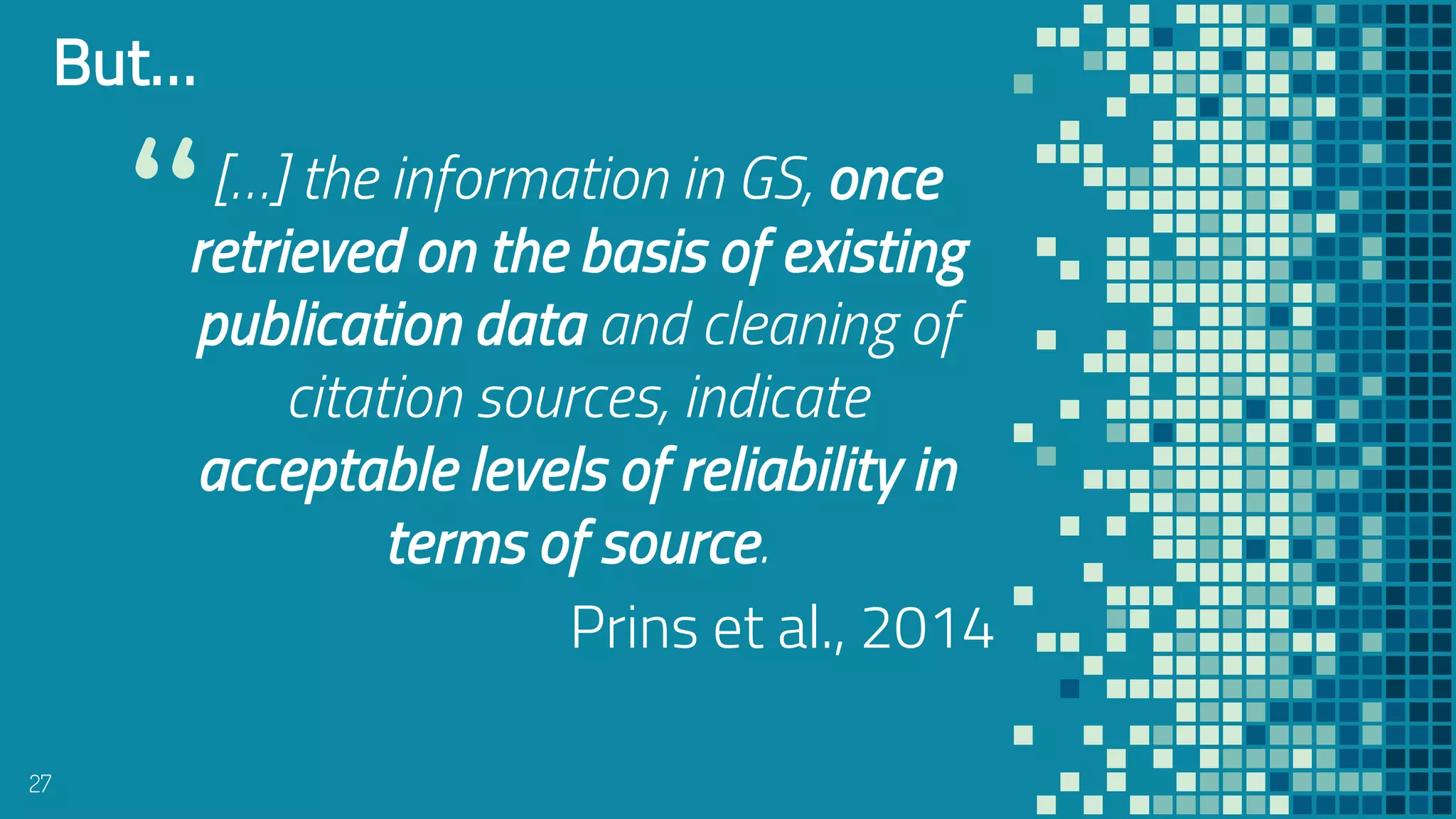 “[…] the information in GS, once
retrieved on the basis of existing
publication data and cleaning of
citation sources, indicate
acceptable levels of reliability in
terms of source.
Prins et al., 2014
27
But…
 