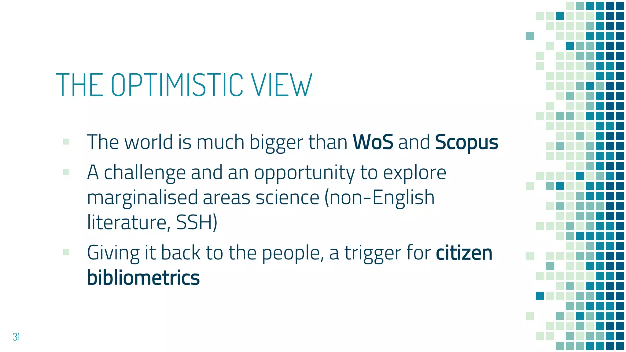 THE OPTIMISTIC VIEW
▪ The world is much bigger than WoS and Scopus
▪ A challenge and an opportunity to explore
marginalised areas science (non-English
literature, SSH)
▪ Giving it back to the people, a trigger for citizen
bibliometrics
31
 